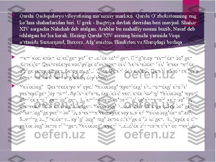 
Qarshi Qashqadaryo viloyatining ma’muriy markazi. Qarshi O’zbekistonning eng 
ko’hna shaharlaridan biri. U grek - Baqtriya davlati davridan beri mavjud. Shahar 
XIV asrgacha Nahshab deb atalgan. Arablar  bu mahalliy nomni buzib , Nasaf deb 
ishlatgan bo’lsa kerak. Hozirgi Qarshi XIV asrning birinchi yarmida Voqa 
o’rtasida Samarqand, Buxoro, Afg’oniston, Hindiston va Sharqdagi boshqa 
qo’shni 

mamlakatlardan keladigan yo’llar ustida ko’rilgan. Chig’atoy nasmidan bo’lgan 
Kepakjon Qashqadaryo vodiysiga o’xshagan eski Nahshabdan ikki farsax narida 
o’ziga saroy qurgan. Saroy mug’ul tilida Qarshi deb ataladi. Qarshi «Shoh qal’asi» 
degan ma’noni ham anglatadi, deyishadi.

Yakkabog’ - Qashqadaryo viloyati Yakkabog’ rayonidagi shu nomdagi aholisi 
yashaydigan joy nomi. Aytishlaricha, dastlabki vaqtlarda hozirgi Yakkabog’ rayoni 
o’rnida aholi kam bo’lgan. Bularning ham ko’pchiligi ko’chmanchi xalq bo’lib, 
chorvachilik bilan shug’ullangan. Yakkabog’ hududi ekin ekishga qulay bo’lgan. U 
Hisor tog’iga yaqin bo’lib, chashma va mayda soy suvlari Yakkabog’dan o’tadi. 
Suvning bu jihatdan qulayligi bog’-rog’ barpo etishiga olib kelgan. Bu joyda oldin 
yakka bog’ barpo qilingan. Yakkabog’ rayoni hududida bir necha qishloq mavjud.	
         