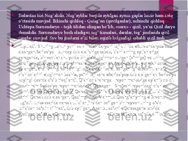 
Bulardan biri Nug’alidir. Nug’aylilar haqida aytilgan ayrim gaplar hozir ham xalq 
o’rtasida mavjud. Ikkinchi qishloq - Qatag’on (quvilganlar), uchinchi qishloq 
Uchtepa.Surxondaryo - tojik tilidan olingan bo’lib, «surx» - qizil, ya’ni Qizil daryo 
demakdir. Surxondaryo bosh oladigan tog’ tizmalari, daralar, tog’ jinslarida qizil 
ranglar mavjud. Suv bu jinslarni o’zi bilan oqizib kelganligi sababli qizil tusli

  tuyuladi. Shuning uchun yerli xalq - qizil daryoni tojik tilida «Surxondaryo» deb 
atashgan.Sariosiyo - bunday deb atalishiga sabab, kishilarning aytishlariga 
qaraganda, bir vaqtlar shu yerda bir kishi tegirmon qurgan (o’rniga) va uning 
atrofiga kelib, uy-joy qurib o’rnasha boshlaganlar. Asta-sekin bu yer qishloqqa 
aylangan, aholisining ko’pchiligi tojiklardan iborat bo’lganligi sababli ular o’z 
qishloqlarini «tegirmon boshi», ya’ni tojikcha «Sariosiyo» deb atalganlar. Sariosiyo 
keyingi davrda o’sib rivojlandi. Qishloq shaharga - rayon markaziga aylanib qoldi. 
Hozir ham Sariosiyo rayon markazidir. Qarsagan - Sho’rchi rayonidagi qishloq 
nomi. Aslida Qarsakgan yoki Qarsaknon bo’lishi kerak. Mahalliy xalq tulkining bir 
turini Qarsak deb atashgan. Qadimgi tilda Mahmud Qoshg’ariyning «Devonu 
lug’otit turk» asarida qarsak tulkilar jinsidan bo’lgan bir hayvon uning o’siq 
terisidan po’stin qilinadi, deb aytilgan. Agar bu so’zni «Qarasagan» tarzida 
oladigan bo’lsak, «Qarsak»  tulkiningn bir turi ,  «Gan» tojikcha ko’plik affiksidir.        