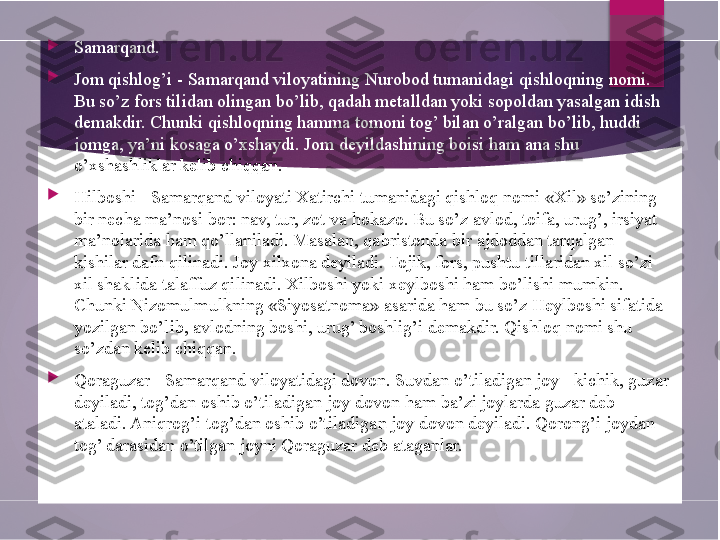 
Samarqand.

Jom qishlog’i - Samarqand viloyatining Nurobod tumanidagi qishloqning nomi. 
Bu so’z fors tilidan olingan bo’lib, qadah metalldan yoki sopoldan yasalgan idish 
demakdir. Chunki qishloqning hamma tomoni tog’ bilan o’ralgan bo’lib, huddi 
jomga, ya’ni kosaga o’xshaydi. Jom deyildashining boisi ham ana shu 
o’xshashliklar kelib chiqqan.

Hilboshi - Samarqand viloyati Xatirchi tumanidagi qishloq nomi «Xil» so’zining 
bir necha ma’nosi bor: nav, tur, zot va hokazo. Bu so’z avlod, toifa, urug’, irsiyat 
ma’nolarida ham qo’llaniladi. Masalan, qabristonda bir ajdoddan tarqalgan 
kishilar dafn qilinadi. Joy xilxona deyiladi. Tojik, fors, pushtu tillaridan xil so’zi 
xil shaklida talaffuz qilinadi. Xilboshi yoki xeylboshi ham bo’lishi mumkin. 
Chunki Nizomulmulkning «Siyosatnoma» asarida ham bu so’z Heylboshi sifatida 
yozilgan bo’lib, avlodning boshi, urug’ boshlig’i demakdir. Qishloq nomi shu 
so’zdan kelib chiqqan.

Qoraguzar - Samarqand viloyatidagi dovon. Suvdan o’tiladigan joy - kichik, guzar 
deyiladi, tog’dan oshib o’tiladigan joy-dovon ham ba’zi joylarda guzar deb 
ataladi. Aniqrog’i tog’dan oshib o’tiladigan joy dovon deyiladi. Qorong’i joydan 
tog’ darasidan o’tilgan joyni Qoraguzar deb ataganlar.        