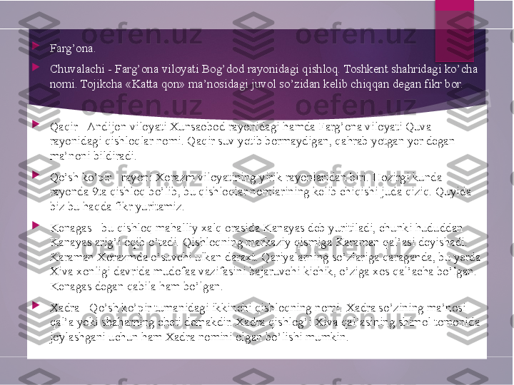 
Farg’ona.

Chuvalachi - Farg’ona viloyati Bog’dod rayonidagi qishloq. Toshkent shahridagi ko’cha 
nomi. Tojikcha «Katta qon» ma’nosidagi juvol so’zidan kelib chiqqan degan fikr bor.

Qaqir - Andijon viloyati Xunsaobod rayonidagi hamda Farg’ona viloyati Quva 
rayonidagi qishloqlar nomi. Qaqir suv yetib bormaydigan, qahrab yotgan yer degan 
ma’noni bildiradi.

Qo’sh ko’pir - rayoni Xorazm viloyatining yirik rayonlaridan biri. Hozirgi kunda 
rayonda 9ta qishloq bo’lib, bu qishloqlar nomlarining kelib chiqishi juda qiziq. Quyida 
biz bu haqda fikr yuritamiz.

Kenagas - bu qishloq mahalliy xalq orasida Kanayas deb yuritiladi, chunki hududdan 
Kanayas arig’i oqib o’tadi. Qishloqning markaziy qismiga Karaman qal’asi deyishadi. 
Karaman Xorazmda o’suvchi ulkan daraxt. Qariyalarning so’zlariga qaraganda, bu yerda 
Xiva xonligi davrida mudofaa vazifasini bajaruvchi kichik, o’ziga xos qal’acha bo’lgan. 
Kenagas degan qabila ham bo’lgan.

Xadra - Qo’sh ko’pir tumanidagi ikkinchi qishloqning nomi. Xadra so’zining ma’nosi 
qal’a yoki shaharning cheti demakdir. Xadra qishlog’i Xiva qal’asining shimol tomonida 
joylashgani uchun ham Xadra nomini olgan bo’lishi mumkin.        