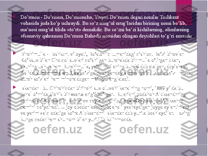 
Do’rmon - Do’rmon, Do’rmoncha, Yuqori Do’rmon degan nomlar Toshkent 
vohasida juda ko’p uchraydi. Bu so’z mug’ul urug’laridan birining nomi bo’lib, 
ma’nosi mug’ul tilida «to’rt» demakdir. Bu so’zni ba’zi kishilarning, olimlarning 
afsonaviy qahramon Do’rmon Bahodir nomidan olingan deyishlari to’g’ri emasdir .

Birchimulla  -  Toshkent viloyati , Bo’stonliq tumanidagi qishloq. Ba’zi birovlar 
Ko’ksuv bilan Chotqol suvlari qo’shilgan burchakda bir mulla o’tirgan ekan, 
shuning uchun ham Burchimulla, ya’ni mullaning burchi deb atalgan, deyishadi. 
Aslida bu nomning «mulla» so’ziga hech qanday aloqasi yo’q. Ikkala so’z - mulla, 
burch so’zlari ham minora degan ma’noni anglatadi.

Iskandar - bu Chirchiqdan birinchi suv oluvchi kanalning nomi, 1889 yilda bu 
kanal o’rnida kichik bir «sart» arig’i bo’lgan. Bu ariqni podshoh Aleksandrning 
qarindoshi Konstantin Romanov qayta qurdirib, unga «Oq podsho» Aleksandr 
nomini qo’ydiradi. U joy obodonlashtirilib, aholi yashaydigan joyga aylantiriladi 
va yarim xalq odatiga ko’ra Aleksandrni Iskandar deb yurita boshlaydilar. Hozirgi 
kunga qadar ham shu nom bilan yuritilib kelinmoqda.        