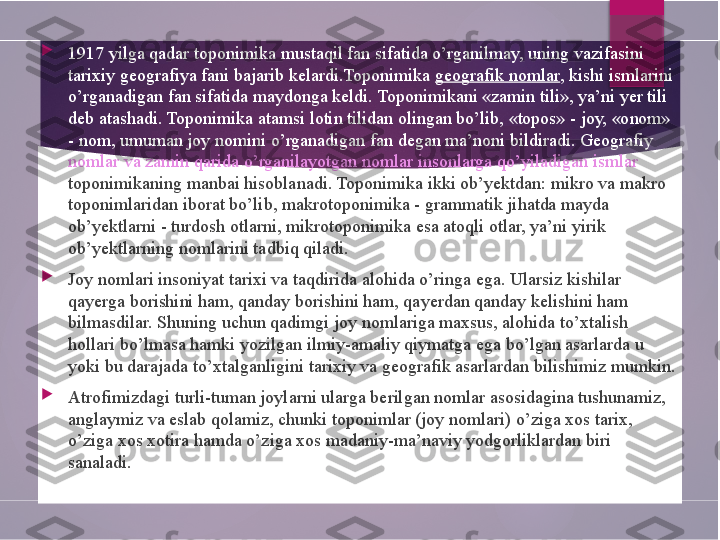 
1917 yilga qadar toponimika mustaqil fan sifatida o’rganilmay, uning vazifasini 
tarixiy geografiya fani bajarib kelardi.Toponimika  geografik nomlar , kishi ismlarini 
o’rganadigan fan sifatida maydonga keldi. Toponimikani «zamin tili», ya’ni yer tili 
deb atashadi. Toponimika atamsi lotin tilidan olingan bo’lib, «topos» - joy, «onom» 
- nom, umuman joy nomini o’rganadigan fan degan ma’noni bildiradi. Geografiy 
nomlar va zamin qarida o’rganilayotgan nomlar insonlarga qo’yiladigan ismlar 
toponimikaning manbai hisoblanadi. Toponimika ikki ob’yektdan: mikro va makro 
toponimlaridan iborat bo’lib, makrotoponimika - grammatik jihatda mayda 
ob’yektlarni - turdosh otlarni, mikrotoponimika esa atoqli otlar, ya’ni yirik 
ob’yektlarning nomlarini tadbiq qiladi.

Joy nomlari insoniyat tarixi va taqdirida alohida o’ringa ega. Ularsiz kishilar 
qayerga borishini ham, qanday borishini ham, qayerdan qanday kelishini ham 
bilmasdilar. Shuning uchun qadimgi joy nomlariga maxsus, alohida to’xtalish 
hollari bo’lmasa hamki yozilgan ilmiy-amaliy qiymatga ega bo’lgan asarlarda u 
yoki bu darajada to’xtalganligini tarixiy va geografik asarlardan bilishimiz mumkin.

Atrofimizdagi turli-tuman joylarni ularga berilgan nomlar asosidagina tushunamiz, 
anglaymiz va eslab qolamiz, chunki toponimlar (joy nomlari) o’ziga xos tarix, 
o’ziga xos xotira hamda o’ziga xos madaniy-ma’naviy yodgorliklardan biri 
sanaladi.        