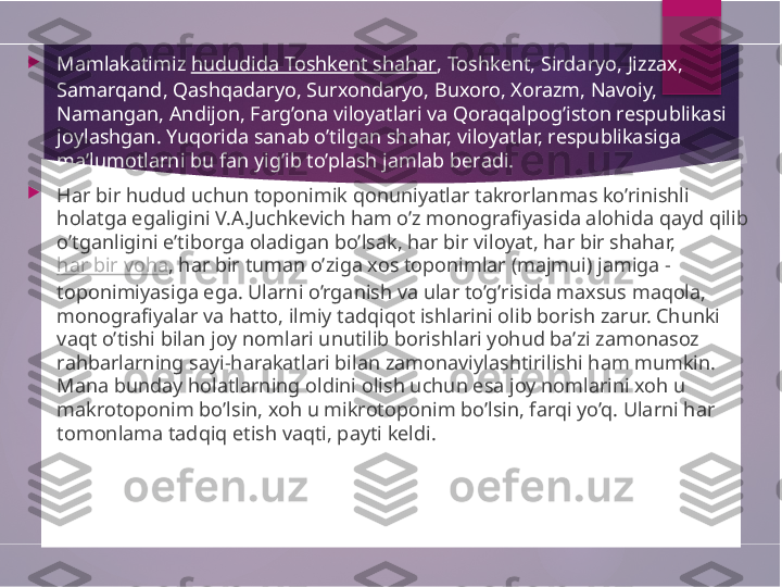 
Mamlakatimiz  hududida Toshkent shahar , Toshkent, Sirdaryo, Jizzax, 
Samarqand, Qashqadaryo, Surxondaryo, Buxoro, Xorazm, Navoiy, 
Namangan, Andijon, Farg’ona viloyatlari va Qoraqalpog’iston respublikasi 
joylashgan. Yuqorida sanab o’tilgan shahar, viloyatlar, respublikasiga 
ma’lumotlarni bu fan yig’ib to’plash jamlab beradi.

Har bir hudud uchun toponimik qonuniyatlar takrorlanmas ko’rinishli 
holatga egaligini V.A.Juchkevich ham o’z monografiyasida alohida qayd qilib 
o’tganligini e’tiborga oladigan bo’lsak, har bir viloyat, har bir shahar, 
har bir voha , har bir tuman o’ziga xos toponimlar (majmui) jamiga - 
toponimiyasiga ega. Ularni o’rganish va ular to’g’risida maxsus maqola, 
monografiyalar va hatto, ilmiy tadqiqot ishlarini olib borish zarur. Chunki 
vaqt o’tishi bilan joy nomlari unutilib borishlari yohud ba’zi zamonasoz 
rahbarlarning sayi-harakatlari bilan zamonaviylashtirilishi ham mumkin. 
Mana bunday holatlarning oldini olish uchun esa joy nomlarini xoh u 
makrotoponim bo’lsin, xoh u mikrotoponim bo’lsin, farqi yo’q. Ularni har 
tomonlama tadqiq etish vaqti, payti keldi.        