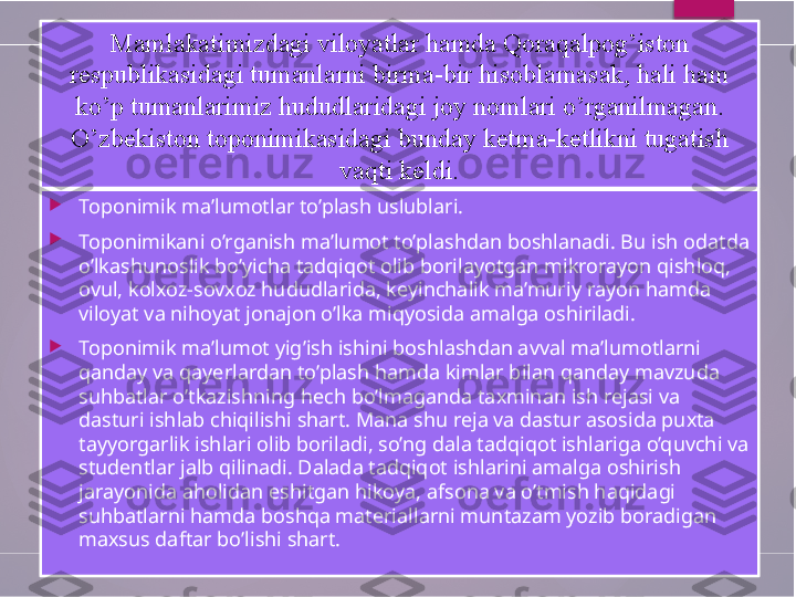 
Toponimik ma’lumotlar to’plash uslublari.

Toponimikani o’rganish ma’lumot to’plashdan boshlanadi. Bu ish odatda 
o’lkashunoslik bo’yicha tadqiqot olib borilayotgan mikrorayon qishloq, 
ovul, kolxoz-sovxoz hududlarida, keyinchalik ma’muriy rayon hamda 
viloyat va nihoyat jonajon o’lka miqyosida amalga oshiriladi.

Toponimik ma’lumot yig’ish ishini boshlashdan avval ma’lumotlarni 
qanday va qayerlardan to’plash hamda kimlar bilan qanday mavzuda 
suhbatlar o’tkazishning hech bo’lmaganda taxminan ish rejasi va 
dasturi ishlab chiqilishi shart. Mana shu reja va dastur asosida puxta 
tayyorgarlik ishlari olib boriladi, so’ng dala tadqiqot ishlariga o’quvchi va 
studentlar jalb qilinadi. Dalada tadqiqot ishlarini amalga oshirish 
jarayonida aholidan eshitgan hikoya, afsona va o’tmish haqidagi 
suhbatlarni hamda boshqa materiallarni muntazam yozib boradigan 
maxsus daftar bo’lishi shart. Mamlakatimizdagi viloyatlar hamda Qoraqalpog’iston 
respublikasidagi tumanlarni birma-bir hisoblamasak, hali ham 
ko’p tumanlarimiz hududlaridagi joy nomlari o’rganilmagan. 
O’zbekiston toponimikasidagi bunday ketma-ketlikni tugatish 
vaqti keldi.        