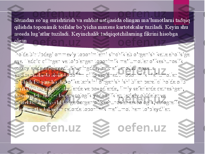 Shundan so’ng surishtirish va suhbat natijasida olingan ma’lumotlarni tadqiq 
qilishda toponimik toifalar bo’yicha maxsus kartotekalar tuziladi. Keyin shu 
asosda lug’atlar tuziladi. Keyinchalik tadqiqotchilarning fikrini hisobga 
olgan
 holda bir tipdagi ommaviy toponimlarni sinchiklab o’rganish katta aholisiga 
ega. Tadqiq qilingan va to’plangan toponimik ma’lumotlar o’lkashunoslik 
muzeylarida aniqlanadi. Shuningdek, bu ma’lumotlar maxsus 
kutubxonalarda alohida bo’lim qilib saqlanadi. Toponimik ma’lumotlar 
to’plash ko’pincha shu o’lka tarixini o’rganish ishi bilan parallel holda olib 
boriladi. Turistik  sayohatlarda va poxodlarda , ilmiy safarlarda qatnashgan, 
shuningdek, muzeylar, arxeologik yodgorliklar, tarixiy obidalar va 
arxitektura yodgorliklariga borgan o’lkashunoslar arxeologik, etnografik 
ma’lumotlar bilan bir qatorda toponimik ma’lumot ham to’playdilar.        