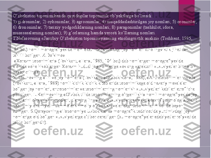 O’zbekiston toponimikasida quyidagilar toponimik ob’yektlarga bo’linadi:
1) gidronimlar; 2) oykonimlar; 3) agroonimlar; 4) muqaddaslashtirilgan joy nomlari; 5) oronimlar; 
6) drononimlar; 7) tarixiy  yodgorliklarning nomlari ; 8) paragonimlar (tashkilot, idora, 
muassasalarning nomlari); 9) g’orlarning hamda yerosti ko’llarning nomlari.
T.Nafasovning «Janubiy O’zbekiston toponimiyasining etnolingvistik analizi» (Toshkent, 1985,
  84-bet) nomli monografiyasida mamlakatimiz janubidagi joy nomlari etnolingvistik jihatidan 
tahlili berilgan. Z.Do’simov
  «Xorazm toponimlari» (Toshkent, «Fan», 1985, 104-bet) deb nomlangan monografiyasida 
alohida voha hisoblangan Xorazm hududi joy nomlariga xos eng xarakterli xususiyatlar birma-bir 
bayon qilingan.
N. Oxunovning «Til va joy nomlari» (Toshkent, «O’zbekiston», 1988), «Antrotoponimlar nima?» 
(Toshkent, «Fan», 1989) nomli kichik-kichik kitoblarida toponimikaga oid nazariy masalalar 
bo’lgan joy nomlari, antroponimlar va toponimlarning nomlanish xususiyatlari kabilari atroflicha 
yoritilgan. L.Karimovning «O’zbek tilida toponimlarning o’rganilishi» nomli monografiyasida joy 
nomlarini o’rganish metodlari, ularning lingvistik xususiyatlari, semaktik tasnifi, etimologik taxlili 
kabi ilmiy ahamiyat muammolar shimoliy o’zbek shevalaridagi toponimlar misolida bayon 
qilingan. S.Qorayevning «Toponomiya Uzbekistana» monografik tadqiqotida yurtimizdagi joy 
nomlariga oid bo’lgan xususiyatlarga e’tibor qaratilgan (bu monografiyalar adabiyotlar ro’yxatida 
to’liq berilgandir).        