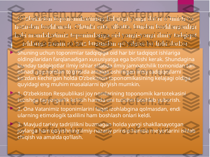 
Shuning uchun toponimlar tadqiqiga oid har bir tadqiqot ishlariga 
oldingilaridan farqlanadigan xususiyatga ega bo’lishi kerak. Shundagina 
bunday tadqiqotlar ilmiy ishlar sifatida ilmiy jamoatchilik tomonidan tan 
olinadi. Joy nomlari to’g’risida amalga oshirilgan ilmiy tadqiqotlarni 
ko’zdan kechirgan holda O’zbekiston toponomikasining kelajagi oldiga 
quyidagi eng muhim masalalarni qo’yish mumkin.

1. O’zbekiston Respublikasi joy nomlarining toponomik kartotekasini 
tuzishga tayyorgarlik ko’rish hamda uni tuzishni boshlab yuborish.

2. Ona Vatanimiz toponimlarini faqat izohlabgina qolmasdan, endi 
ularning etimologik taxlilini ham boshlash onlari keldi.

3. Mavjud tarixiy tadrijilikni buzmagan holda yangi shakllanayotgan 
joylarga ham qo’yishning ilmiy-nazariy prinsip hamda me’yorlarini ishlab 
chiqish va amalda qo’llash. O’zbekiston toponomikasining kelajagi yangi davri o’tmish va 
hozirdan boshlanadi. Chunki erta, albatta, bundan boshlanganligi 
kabi mamlakatimiz toponimlariga oid yangi-yangi ilmiy tadqiqot 
ishlariga zamin so’zsiz bugundan qo’yilgan bo’lishi darkor.          