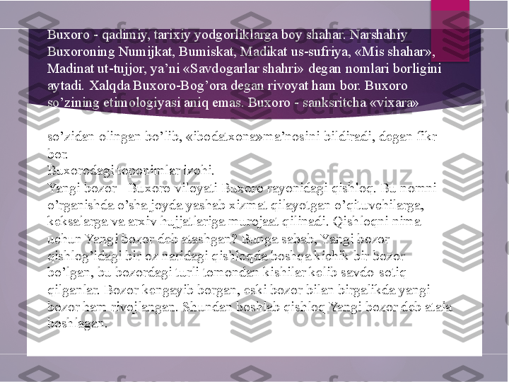 Buxoro - qadimiy, tarixiy yodgorliklarga boy shahar. Narshahiy 
Buxoroning Numijkat, Bumiskat, Madikat us-sufriya, «Mis shahar», 
Madinat ut-tujjor, ya’ni «Savdogarlar shahri» degan nomlari borligini 
aytadi. Xalqda Buxoro-Bog’ora degan rivoyat ham bor. Buxoro 
so’zining etimologiyasi aniq emas. Buxoro - sanksritcha «vixara» 
so’zidan olingan bo’lib, «ibodatxona»ma’nosini  bildiradi , degan fikr 
bor.
Buxorodagi toponimlar izohi.
Yangi bozor - Buxoro viloyati Buxoro rayonidagi qishloq. Bu nomni 
o’rganishda o’sha joyda yashab xizmat qilayotgan o’qituvchilarga, 
keksalarga va arxiv hujjatlariga murojaat qilinadi. Qishloqni nima 
uchun Yangi bozor deb atashgan? Bunga sabab, Yangi bozor 
qishlog’idagi bir oz naridagi qishloqda boshqa kichik bir bozor 
bo’lgan, bu bozordagi turli tomondan kishilar kelib savdo-sotiq 
qilganlar. Bozor kengayib borgan, eski bozor bilan birgalikda yangi 
bozor ham rivojlangan. Shundan boshlab qishloq Yangi bozor deb atala
boshlagan.        