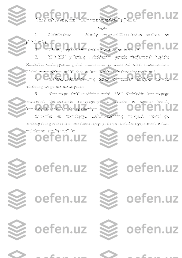 Globallashuv va global muammolarning falsafiy jixatlari
Reja :
1. Globallashuv   -     falsafiy   mazmuni.Globallashuv   xodisasi   va
globalistika.
2.  Global jarayonlarning shakllanish  tarixi va  darajalari.
3. 2017-2021   yillardagi   Uzbekistonni   yanada   rivojlantirish   buyicha
Xarakatlar   strategiyasida   global   muammolar   va   ularni   xal   kilish   mexanizmlari.
Global muammolarni xal kilishda xalkaro kuchlar birlashuvining axamiyati.
4. Bashorat   tushunchasi   unig     turlari   va   metodlari   Kelajakni   bashorat
kilishning  uzig  a  xos  xususiyatlari.
5. .Korrupsiya   shakllanishining   tarixi.   BMT   Kodeksida   korrupsiyaga
munosabat.   Uzbekistonda   korrupsiyaga   oid   konunlar   va   karorlar   tasnifi,
korrupsiyaga karshi kurashning axamiyati.
6.Texnika   va   texnologiya   tushunchalarining   moxiyati.   Texnologik
tarakkiyotning istikbollari: nanotexnologiya,biologik identifikasiya,internet, virtual
mulokot va  suni’iy intellekt  