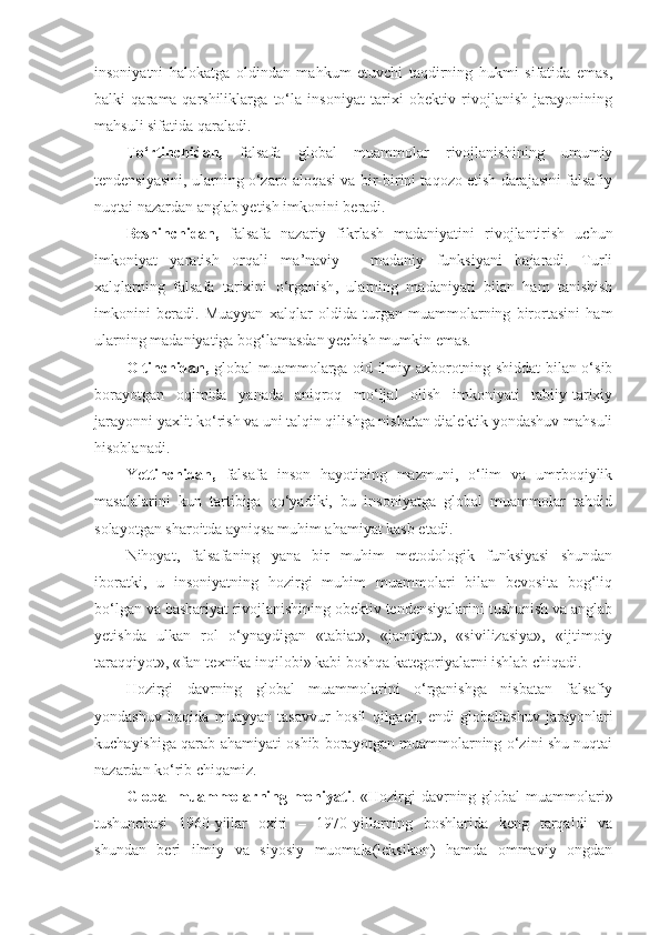 insoniyatni   halokatga   oldindan   mahkum   etuvchi   taqdirning   hukmi   sifatida   emas,
balki   qarama-qarshiliklarga   to‘la   insoniyat   tarixi   obektiv   rivojlanish   jarayonining
mahsuli sifatida qaraladi. 
To‘rtinchidan,   falsafa   global   muammolar   rivojlanishining   umumiy
tendensiyasini, ularning o‘zaro aloqasi va bir-birini taqozo etish darajasini falsafiy
nuqtai nazardan anglab yetish imkonini beradi. 
Beshinchidan,   falsafa   nazariy   fikrlash   madaniyatini   rivojlantirish   uchun
imkoniyat   yaratish   orqali   ma’naviy   -   madaniy   funksiyani   bajaradi.   Turli
xalqlarning   falsafa   tarixini   o‘rganish ,   ularning   madaniyati   bilan   ham   tanishish
imkonini   beradi.   Muayyan   xalqlar   oldida   turgan   muammolarning   birortasini   ham
ularning madaniyatiga bog‘lamasdan yechish mumkin emas. 
Oltinchidan,   global muammolarga oid ilmiy axborotning shiddat bilan o‘sib
borayotgan   oqimida   yanada   aniqroq   mo‘ljal   olish   imkoniyati   tabiiy-tarixiy
jarayonni yaxlit ko‘rish va uni talqin qilishga nisbatan dialektik yondashuv mahsuli
hisoblanadi. 
Ye ttinchidan,   falsafa   inson   hayotining   mazmuni,   o‘lim   va   umrboqiylik
masalalarini   kun   tartibiga   qo‘yadiki,   bu   insoniyatga   global   muammolar   tahdid
solayotgan sharoitda ayniqsa muhim ahamiyat kasb etadi. 
Nihoyat,   falsafaning   yana   bir   muhim   metodologik   funksiyasi   shundan
iboratki,   u   insoniyatning   hozirgi   muhim   muammolari   bilan   bevosita   bog‘liq
bo‘lgan va bashariyat rivojlanishining obektiv tendensiyalarini tushunish va anglab
yetishda   ulkan   rol   o‘ynaydigan   «tabiat»,   «jamiyat»,   «sivilizasiya»,   «ijtimoiy
taraqqiyot», «fan-texnika inqilobi» kabi boshqa kategoriyalarni ishlab chiqadi. 
Hozirgi   davrning   global   muammolarini   o‘rganishga   nisbatan   falsafiy
yondashuv   haqida   muayyan   tasavvur   hosil   qilgach,   endi   globallashuv   jarayonlari
kuchayishiga qarab ahamiyati oshib borayotgan muammolarning o‘zini shu nuqtai
nazardan ko‘rib chiqamiz. 
Global  muammolarning mohiyati . «Hozirgi davrning global muammolari»
tushunchasi   1960-yillar   oxiri   –   1970-yillarning   boshlarida   keng   tarqaldi   va
shundan   beri   ilmiy   va   siyosiy   muomala(leksikon)   hamda   ommaviy   ongdan 