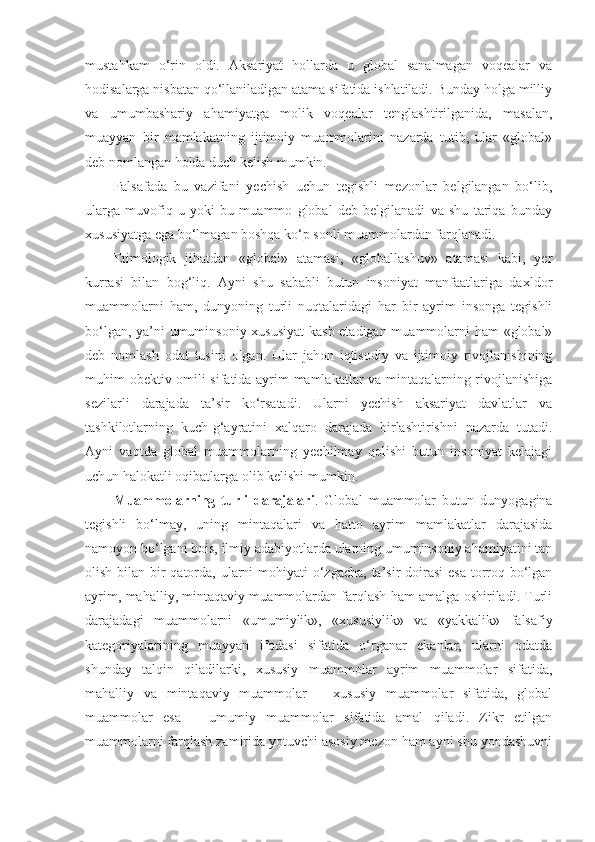 mustahkam   o‘rin   oldi.   Aksariyat   hollarda   u   global   sanalmagan   voqealar   va
hodisalarga nisbatan qo‘llaniladigan atama sifatida ishlatiladi. Bunday holga milliy
va   umumbashariy   ahamiyatga   molik   voqealar   tenglashtirilganida,   masalan,
muayyan   bir   mamlakatning   ijtimoiy   muammolarini   nazarda   tutib,   ular   «global»
deb nomlangan holda duch kelish mumkin. 
Falsafada   bu   vazifani   yechish   uchun   tegishli   mezonlar   belgilangan   bo‘lib,
ularga   muvofiq   u   yoki   bu   muammo   global   deb   belgilanadi   va   shu   tariqa   bunday
xususiyatga ega bo‘lmagan boshqa ko‘p sonli muammolardan farqlanadi. 
Etimologik   jihatdan   «global»   atamasi,   «globallashuv»   atamasi   kabi,   yer
kurrasi   bilan   bog‘liq.   Ayni   shu   sababli   butun   insoniyat   manfaatlariga   daxldor
muammolarni   ham,   dunyoning   turli   nuqtalaridagi   har   bir   ayrim   insonga   tegishli
bo‘lgan, ya’ni umuminsoniy xususiyat  kasb etadigan muammolarni ham «global»
deb   nomlash   odat   tusini   olgan.   Ular   jahon   iqtisodiy   va   ijtimoiy   rivojlanishining
muhim obektiv omili sifatida ayrim mamlakatlar va mintaqalarning rivojlanishiga
sezilarli   darajada   ta’sir   ko‘rsatadi.   Ularni   yechish   aksariyat   davlatlar   va
tashkilotlarning   kuch-g‘ayratini   xalqaro   darajada   birlashtirishni   nazarda   tutadi.
Ayni   vaqtda   global   muammolarning   yechilmay   qolishi   butun   insoniyat   kelajagi
uchun halokatli oqibatlarga olib kelishi mumkin. 
Muammolarning   turli   darajalari .   Global   muammolar   butun   dunyogagina
tegishli   bo‘lmay,   uning   mintaqalari   va   hatto   ayrim   mamlakatlar   darajasida
namoyon bo‘lgani bois, ilmiy adabiyotlarda ularning umuminsoniy ahamiyatini tan
olish bilan bir qatorda, ularni  mohiyati  o‘zgacha,  ta’sir  doirasi  esa  torroq bo‘lgan
ayrim, mahalliy, mintaqaviy muammolardan farqlash ham amalga oshiriladi. Turli
darajadagi   muammolarni   «umumiylik»,   «xususiylik»   va   «yakkalik»   falsafiy
kategoriyalarining   muayyan   ifodasi   sifatida   o‘rganar   ekanlar,   ularni   odatda
shunday   talqin   qiladilarki,   xususiy   muammolar   ayrim   muammolar   sifatida,
mahalliy   va   mintaqaviy   muammolar   –   xususiy   muammolar   sifatida,   global
muammolar   esa   –   umumiy   muammolar   sifatida   amal   qiladi.   Zikr   etilgan
muammolarni farqlash zamirida yotuvchi asosiy mezon ham ayni shu yondashuvni 