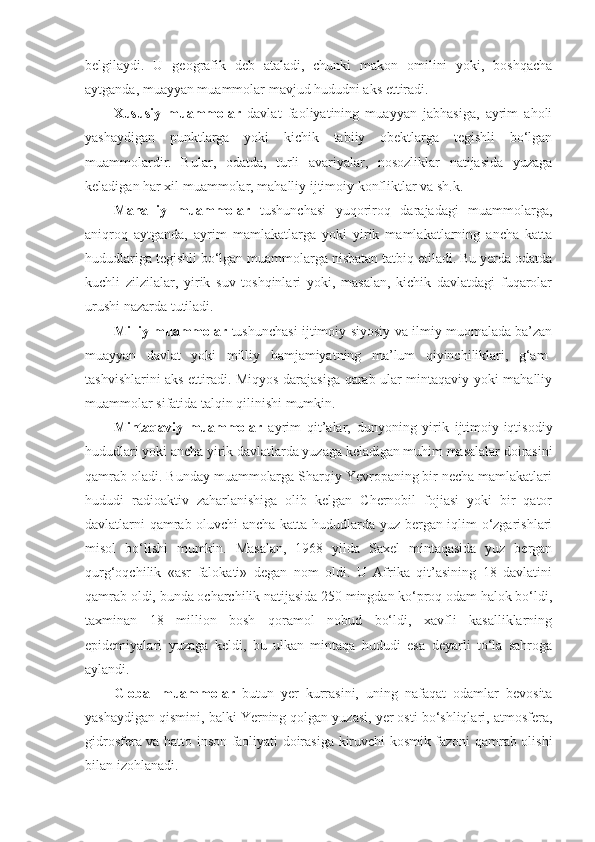 belgilaydi.   U   geografik   deb   ataladi,   chunki   makon   omilini   yoki,   boshqacha
aytganda, muayyan muammolar mavjud hududni aks ettiradi. 
X ususiy   muammolar   davlat   faoliyatining   muayyan   jabhasiga,   ayrim   aholi
yashaydigan   punktlarga   yoki   kichik   tabiiy   obektlarga   tegishli   bo‘lgan
muammolar dir .   Bular,   odatda,   turli   avariyalar,   nosozliklar   natijasida   yuzaga
keladigan har xil muammolar, mahalliy ijtimoiy konfliktlar va sh.k. 
Mahalliy   muammolar   tushunchasi   yuqoriroq   darajadagi   muammolarga,
aniqroq   aytganda,   ayrim   mamlakatlarga   yoki   yirik   mamlakatlarning   ancha   katta
hududlariga tegishli bo‘lgan muammolarga nisbatan tatbiq etiladi. Bu yerda odatda
kuchli   zilzilalar,   yirik   suv   toshqinlari   yoki,   masalan,   kichik   davlatdagi   fuqarolar
urushi nazarda tutiladi.  
Milliy muammolar  tushunchasi ijtimoiy-siyosiy va ilmiy muomalada ba’zan
muayyan   davlat   yoki   milliy   hamjamiyatning   ma’lum   qiyinchiliklari,   g‘am-
tashvishlarini aks ettiradi. Miqyos darajasiga qarab ular mintaqaviy yoki mahalliy
muammolar sifatida talqin qilinishi mumkin. 
Mintaqaviy   muammolar   ayrim   qit’alar,   dunyoning   yirik   ijtimoiy-iqtisodiy
hududlari yoki ancha yirik davlatlarda yuzaga keladigan muhim masalalar doirasini
qamrab oladi. Bunday muammolarga Sharqiy Yevropaning bir necha mamlakatlari
hududi   radioaktiv   zaharlanishiga   olib   kelgan   Chernobil   fojiasi   yoki   bir   qator
davlatlarni qamrab oluvchi ancha katta hududlarda yuz bergan iqlim o‘zgarishlari
misol   bo‘lishi   mumkin.   Masalan,   1968   yilda   Saxel   mintaqasida   yuz   bergan
qurg‘oqchilik   «asr   falokati»   degan   nom   oldi.   U   Afrika   qit’asining   18   davlatini
qamrab oldi, bunda ocharchilik natijasida 250 mingdan ko‘proq odam halok bo‘ldi,
taxminan   18   million   bosh   qoramol   nobud   bo‘ldi,   xavfli   kasalliklarning
epidemiyalari   yuzaga   keldi,   bu   ulkan   mintaqa   hududi   esa   deyarli   to‘la   sahroga
aylandi. 
Global   muammolar   butun   yer   kurrasini,   uning   nafaqat   odamlar   bevosita
yashaydigan qismini, balki Yerning qolgan yuzasi, yer osti bo‘shliqlari, atmosfera,
gidrosfera va hatto inson faoliyati doirasiga kiruvchi kosmik fazoni qamrab olishi
bilan izohlanadi.  