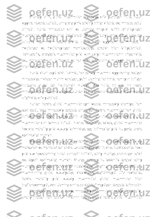 Shunday   qilib,   global   muammolar   to‘g‘risida   so‘z   yuritilgan   holda   butun
sayyora nazarda tutiladi, uning eng yirik tarkibiy birligi sifatida esa mintaqa qabul
qilinadi.   Bunda   mintaqalar   soni   va   ularning   miqyosi   ko‘rib   chiqilayotgan
muammolar   xususiyati   bilan   belgilanadi.   Masalan,   dunyo   miqyosidagi   iqtisodiy
qoloqlik   muammosini   tadqiq   etishda   odatda   butun   sayyorani   ikki   mintaqa   –
rivojlangan   va   rivojlanayotgan   mamlakatlarga   ajratish   bilan   kifoyalaniladi.
Demografik,   energetik   muammolar   yoki   xom   ashyo   muammolarini   o‘rganishda
esa,   mintaqalar   soni,   ko‘payadi   va   har   safar   tadqiqotning   muayyan   maqsadlari
bilan belgilanadi. 
Bunda   shuni   qayd   etish   lozimki,   har   qanday   muammo   sayyoraning   istalgan
mintaqasiga nisbatan muhim sanalgan, ya’ni ularning har birida namoyon bo‘lgan
holdagina   global   deb   hisoblanishi   mumkin.   Aks   holda   bir   yoki   bir   necha
mintaqalarning muammolari (yoki bundan ham kichikroq miqyosdagi muammolar)
to‘g‘risida so‘z yuritiladi. 
Bundan   barcha   global   muammolar   ayni   vaqtda   mintaqaviy   ahamiyat   ham
kasb   etadi,   lekin   mintaqaviy   darajada   aniqlangan   barcha   muammolar   ham   global
bo‘lavermaydi,   degan   xulosa   kelib   chiqadi.   O‘z-o‘zidan   ravshanki,   global
muammolar   soni   kamroq   bo‘ladi.   Boshqa   darajalarga   kelsak,   global   muammolar
bevosita   mahalliy   yoki   xususiy   ko‘rinishga   ega   bo‘lmasligi   yoki   bu   yerda   uncha
sezilmasligi mumkin. 
Masalan, Antarktidada yoki sayyoramizning atrof muhit ifloslanadigan asosiy
markazlari   va   manbalaridan   ancha   uzoqda   joylashgan   boshqa   burchaklarida   havo
yoki   suv   havzalarining   holati   qoniqarli   bo‘lishi,   tabiiy   muhitga   antropogen   ta’sir
esa   deyarli   sezilmasligi   mumkin.   Shunga   qaramay   bu   keskinlik   darajasi   tabiiy
muhitga   antropogen   ta’sirning   notekisligiga   bog‘liq   bo‘ladigan   ekologik
muammoning   global   xususiyatiga   shak-shubha   tug‘dirmaydi.   O‘z   navbatida,
barcha   mahalliy   yoki   xususiy   muammolar   global   muammolar   bilan
bog‘lanavermaydi, zero ularning soni taqqoslab bo‘lmaydigan darajada ko‘proqdir.
Keltirilgan mulohaza global va mintaqaviy muammolarni nafaqat ilmiy balki,
amaliy   jihatdan   ham   farqlash   imkonini   beradi,   chunki   barcha   global   muammolar 