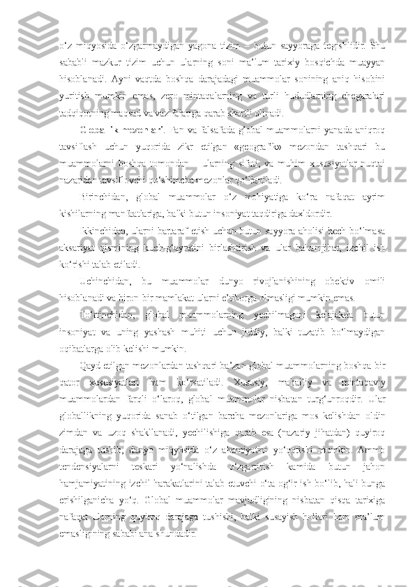 o‘z   miqyosida   o‘zgarmaydigan   yagona   tizim   –   butun   sayyoraga   tegishlidir.   Shu
sababli   mazkur   tizim   uchun   ularning   soni   ma’lum   tarixiy   bosqichda   muayyan
hisoblanadi.   Ayni   vaqtda   boshqa   darajadagi   muammolar   sonining   aniq   hisobini
yuritish   mumkin   emas,   zero   mintaqalarning   va   turli   hududlarning   chegaralari
tadqiqotning maqsad va vazifalariga qarab shartli olinadi. 
Globallik mezonlari . Fan va falsafada global  muammolarni  yanada aniqroq
tavsiflash   uchun   yuqorida   zikr   etilgan   «geografik»   mezondan   tashqari   bu
muammolarni   boshqa   tomondan   –   ularning   sifati,   va   muhim   xususiyatlar   nuqtai
nazaridan tavsiflovchi qo‘shimcha mezonlar qo‘llaniladi. 
Birinchidan,   global   muammolar   o‘z   mohiyatiga   ko‘ra   nafaqat   ayrim
kishilarning manfaatlariga, balki butun insoniyat taqdiriga daxldordir. 
Ikkinchidan, ularni bartaraf etish uchun butun sayyora aholisi hech bo‘lmasa
aksariyat   qismining   kuch-g‘ayratini   birlashtirish   va   ular   bahamjihat,   izchil   ish
ko‘rishi talab etiladi.
Uchinchidan,   bu   muammolar   dunyo   rivojlanishining   obektiv   omili
hisoblanadi va biron-bir mamlakat ularni e’tiborga olmasligi mumkin emas. 
To‘rtinchidan,   global   muammolarning   yechilmagani   kelajakda   butun
insoniyat   va   uning   yashash   muhiti   uchun   jiddiy,   balki   tuzatib   bo‘lmaydigan
oqibatlarga olib kelishi mumkin. 
Qayd etilgan mezonlardan tashqari ba’zan global muammolarning boshqa bir
qator   xususiyatlari   ham   ko‘rsatiladi.   Xususiy,   mahalliy   va   mintaqaviy
muammolardan   farqli   o‘laroq,   global   muammolar   nisbatan   turg‘unroqdir.   Ular
globallikning   yuqorida   sanab   o‘tilgan   barcha   mezonlariga   mos   kelishdan   oldin
zimdan   va   uzoq   shakllanadi,   yechilishiga   qarab   esa   (nazariy   jihatdan)   quyiroq
darajaga   tushib,   dunyo   miqyosida   o‘z   ahamiyatini   yo‘qotishi   mumkin.   Ammo
tendensiyalarni   teskari   yo‘nalishda   o‘zgartirish   kamida   butun   jahon
hamjamiyatining izchil harakatlarini talab etuvchi o‘ta og‘ir ish bo‘lib, hali bunga
erishilganicha   yo‘q.   Global   muammolar   mavjudligining   nisbatan   qisqa   tarixiga
nafaqat   ularning   quyiroq   darajaga   tushishi,   balki   susayish   hollari   ham   ma’lum
emasligining sababi ana shundadir.  