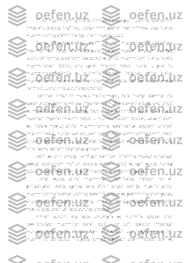 Global muammolarning boshqa bir muhim xususiyati – ularning barchasi bir-
biriga   shu   darajada   bog‘liqki,   ulardan   birini   yechish   hech   bo‘lmasa   unga   boshqa
muammolarning ta’sirini hisobga olishni nazarda tutadi. 
Global   muammolarning   tasnifi .   Global   muammolarning   keltirilgan
mezonlari   va   o‘ziga   xos   xususiyatlari   asosan   mazkur   sohadagi   aksariyat
tadqiqotchilarning qarashlarini aks ettiradi va global muammolarni boshqa barcha
muammolardan   farqlab,   aniq   aytish   imkonini   beradi.   Bunda   u   yoki   bu
muammoning   keskinlik   va   muhimlik   darajasini   belgilash,   uning   boshqa
muammolar bilan o‘zaro nisbatini aniqlash uchun odatda turli tasniflashlar amalga
oshiriladi, ular alohida guruhlarga ajratiladi. 
Tasniflash   birdan-bir   maqsad   hisoblanmaydi,   balki   hozirgi   davrning   o‘ta
keskin ziddiyatlarini kompleks o‘rganishning muhim elementi sifatida amal qiladi
va mazkur muammolarni ularning o‘zaro aloqasi va bir-birini taqozo etishi nuqtai
nazaridan o‘rganish imkonini beradi. U muhim aloqalarni farqlash, ustuvorliklarni
va   obektiv   mavjud   global   muammolarning   keskinlashuv   darajasini   aniqlash
imkonini beradi. Bundan tashqari, tasniflash global muammolarning tizimli o‘zaro
aloqasini   yanada   teranroq   tushunishga   ko‘maklashadi   va   amaliy   qarorlar   qabul
qilish ketma-ketligini belgilashga yordam beradi. 
Izchil   va   aniq   amalga   oshirilgan   tasniflash   bilishning   mazkur   sohasidagi
avvalgi   tadqiqotlarni   ma’lum   darajada   sarhisob   qiladi   va   ayni   vaqtda   bunday
tadqiqotlarning rivojlanishida yangi bosqich boshlanganini qayd etadi. 
Hozirgi   vaqtda   global   muammolarni   tasniflashga   nisbatan   har   xil
yondashuvlar   orasida   ayniqsa   keng   e’tirof   etilgan   tasnifga   muvofiq   global
muammolarning barchasi ularning keskinlik darajasi va yechimining ahamiyatiga,
shuningdek   real   hayotda   ularning   o‘rtasida   qanday   sababiy   bog‘lanishlar
mavjudligiga qarab uch katta guruhga ajratiladi. 
Birinchi   guruhni   eng   katta   umumiylik   va   muhimlik   darajasi   bilan
tavsiflanadigan   muammolar   tashkil   etadi.   Ular   turli   davlatlar   o‘rtasidagi
munosabatlardan   kelib   chiqadi.   Ayni   shu   sababli   ular   interijtimoiy   global
muammolar   deb   ataladi.   Bu   yerda   jamiyat   hayotidan   urushni   bartaraf   etish   va 