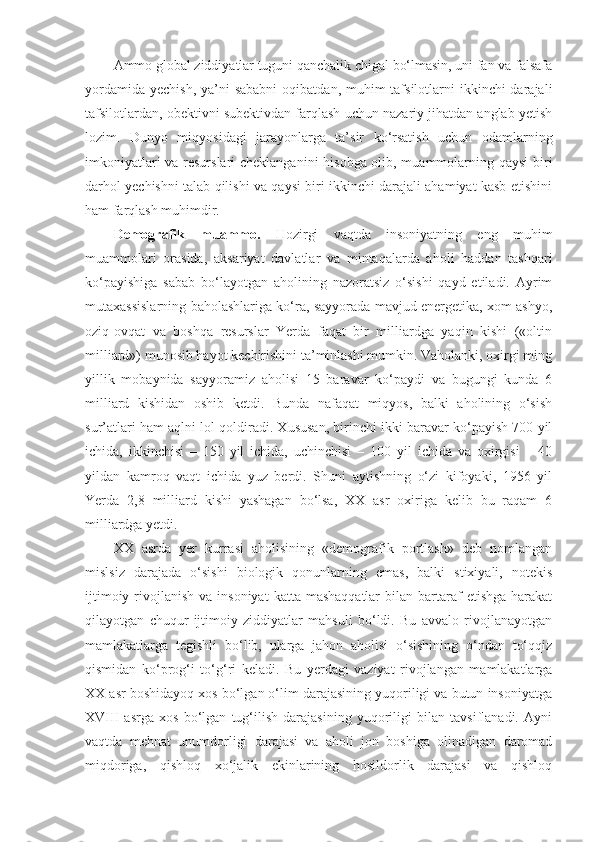 Ammo global ziddiyatlar tuguni qanchalik chigal bo‘lmasin, uni fan va falsafa
yordamida  yechish, ya’ni  sababni  oqibatdan, muhim  tafsilotlarni  ikkinchi  darajali
tafsilotlardan, obektivni subektivdan farqlash uchun nazariy jihatdan anglab yetish
lozim.   Dunyo   miqyosidagi   jarayonlarga   ta’sir   ko‘rsatish   uchun   odamlarning
imkoniyatlari va resurslari cheklanganini hisobga olib, muammolarning qaysi  biri
darhol yechishni talab qilishi va qaysi biri ikkinchi darajali ahamiyat kasb etishini
ham farqlash muhimdir.
Demografik   muammo .   Hozirgi   vaqtda   insoniyatning   eng   muhim
muammolari   orasida,   a ksariyat   davlatlar   va   mintaqalarda   aholi   haddan   tashqari
ko‘payishiga   sabab   bo‘layotgan   aholining   nazoratsiz   o‘sishi   qayd   etiladi.   Ayrim
mutaxassislarning baholashlariga ko‘ra, sayyorada mavjud energetika, xom ashyo,
oziq-ovqat   va   boshqa   resurslar   Yerda   faqat   bir   milliardga   yaqin   kishi   («oltin
milliard») munosib hayot kechirishini ta’minlashi mumkin. Vaholanki, oxirgi ming
yillik   mobaynida   sayyoramiz   aholisi   15   baravar   ko‘paydi   va   bugungi   kunda   6
milliard   kishidan   oshib   ketdi.   Bunda   nafaqat   miqyos,   balki   aholining   o‘sish
sur’atlari ham aqlni lol qoldiradi. Xususan, birinchi ikki baravar ko‘payish 700 yil
ichida,   ikkinchisi   –   150   yil   ichida,   uchinchisi   –   100   yil   ichida   va   oxirgisi   –   40
yildan   kamroq   vaqt   ichida   yuz   berdi.   Shuni   aytishning   o‘zi   kifoyaki,   1956   yil
Yerda   2,8   milliard   kishi   yashagan   bo‘lsa,   XX   asr   oxiriga   kelib   bu   raqam   6
milliardga yetdi. 
XX   asrda   yer   kurrasi   aholisining   «demografik   portlash»   deb   nomlangan
mislsiz   darajada   o‘sishi   biologik   qonunlarning   emas,   balki   stixiyali,   notekis
ijtimoiy  rivojlanish  va  insoniyat   katta mashaqqatlar  bilan  bartaraf   etishga  harakat
qilayotgan   chuqur   ijtimoiy   ziddiyatlar   mahsuli   bo‘ldi.   Bu   avvalo   rivojlanayotgan
mamlakatlarga   tegishli   bo‘lib,   ularga   jahon   aholisi   o‘sishining   o‘ndan   to‘qqiz
qismidan   ko‘prog‘i   to‘g‘ri   keladi.   Bu   yerdagi   vaziyat   rivojlangan   mamlakatlarga
XX asr boshidayoq xos bo‘lgan o‘lim darajasining yuqoriligi va butun insoniyatga
XVIII   asr g a   xos   bo‘lgan   tug‘ilish   darajasining   yuqoriligi   bilan   tavsiflanadi.   Ayni
vaqtda   mehnat   unumdorligi   darajasi   va   aholi   jon   boshiga   olinadigan   daromad
miqdoriga,   qishloq   xo‘jalik   ekinlarining   hosildorlik   darajasi   va   qishloq 