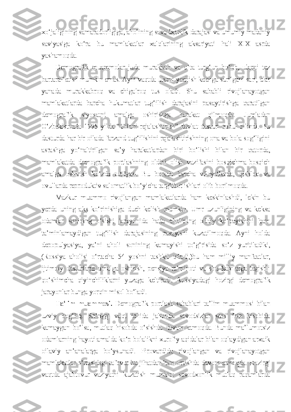 xo‘jaligining samaradorligiga, aholining savodxonlik darajasi va umumiy madaniy
saviyasiga   ko‘ra   bu   mamlakatlar   xalqlarining   aksariyati   hali   XIX   asrda
yashamoqda. 
Demografik   muammolar   juda   murakkab   va   o‘ta   turg‘un   bo‘lib,   ularni   tez
bartaraf etish mumkin emas. Ayni vaqtda ularni yechish kechga surilgani sari, ular
yanada   murakkabroq   va   chigalroq   tus   oladi.   Shu   sababli   rivojlanayotgan
mamlakatlarda   barcha   hukumatlar   tug‘ilish   darajasini   pasaytirishga   qaratilgan
demografik   siyosatni   amalga   oshirishga   harakat   qilmoqda.   Jumladan
O‘zbekistonda   1995   yilda   “Oilani   rejalashtirish”   davlat   dasturi   qabul   qilindi.   Bu
dasturda har bir oilada farzand tug‘ilishini rejalashtirishning ona va bola sog‘ligini
asrashga   yo‘naltirilgan   sa’y   harakatlardan   biri   bo‘lishi   bilan   bir   qatorda,
mamlakatda   demografik   portlashning   oldini   olish   vazifasini   bosqichma-bosqich
amalga   oshirish   ko‘zda   tutilgan.   Bu   borada   barcha   viloyatlarda,   qishloq   va
ovullarda reproduktiv salomatlik bo‘yicha targ‘ibot ishlari olib borilmoqda.
Mazkur   muammo   rivojlangan   mamlakatlarda   ham   keskinlashdi,   lekin   bu
yerda   uning   aks   ko‘rinishiga   duch   kelish   mumkin.   Umr   uzunligining   va   keksa
odamlar   sonining   o‘sishi   jarayonida   hatto   aholining   oddiy   ko‘payishini   ham
ta’minlamaydigan   tug‘ilish   darajasining   pasayishi   kuzatilmoqda.   Ayni   holda
depopulyasiya,   ya’ni   aholi   sonining   kamayishi   to‘g‘risida   so‘z   yuritiladiki,
(Rossiya   aholisi   o‘rtacha   54   yoshni   tashkil   qiladi,)bu   ham   milliy   manfaatlar,
ijtimoiy   dasturlarni   amalga   oshirish,   pensiya   ta’minoti   va   shu   kabilarga   tegishli
qo‘shimcha   qiyinchiliklarni   yuzaga   keltiradi.   Rossiyadagi   hozirgi   demografik
jarayonlar bunga yorqin misol bo‘ladi.
Ta’lim   muammosi.   Demografik   portlash   sabablari   ta’lim   muammosi   bilan
uzviy   bog‘liq.   So‘nggi   vaqt   ichida   jahonda   savodsizlar   soni   foiz   hisobida
kamaygan   bo‘lsa,   mutlaq   hisobda   o‘sishda   davom   etmoqda.   Bunda   ma’lumotsiz
odamlarning hayoti amalda ko‘p bolalikni xurofiy aqidalar bilan oqlaydigan arxaik
oilaviy   an’analarga   bo‘ysunadi.   Pirovardida   rivojlangan   va   rivojlanayotgan
mamlakatlar o‘rtasidagi tafovut bu jihatdan ham ortishda davom etmoqda. Hozirgi
vaqtda   ajabtovur   vaziyatni   kuzatish   mumkin:   savodxonlik   mutlaq   raqamlarda 