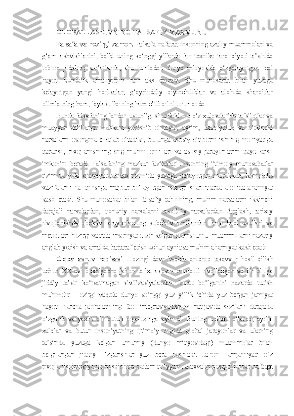 GLOBALLAShUVNING FALSAFIY MAZMUNI.
Falsafa va hozirgi zamon.   Falsafa nafaqat insonning azaliy muammolari va
g‘am-tashvishlarini,   balki   uning   so‘nggi   yillarda   fan-texnika   taraqqiyoti   ta’sirida
tobora   jadalroq   sur’atlarda,   shu   jumladan   dunyo   miqyosida   o‘zgarayotgan   real
hayoti   kundalik   amaliyotini   ham   aks   ettiradi.   Shu   munosabat   bilan   yuzaga
kelayotgan   yangi   hodisalar,   g‘ayrioddiy   qiyinchiliklar   va   alohida   sharoitlar
olimlarning ham, faylasuflarning ham e’tiborini tortmoqda. 
Bunda falsafaning fandan ustunligi shundaki – u o‘z xulosalarida tafsilotlar va
muayyan   dalillarga   mahkam   yopishib   olmaydi,   ayrim,   uzuq-yuluq   va   o‘tkinchi
narsalarni   osongina   chetlab   o‘tadiki,   bu   unga   asosiy   e’tiborni   ishning   mohiyatiga
qaratish,   rivojlanishning   eng   muhim   omillari   va   asosiy   jarayonlarini   qayd   etish
imkonini   beradi.   Falsafaning   mazkur   fazilatlari   insonning   ijtimoiy   munosabatlar
tizimida   yoki   «jamiyat-tabiat»   tizimida   yuzaga   kelayotgan   murakkab,   kompleks
vazifalarni   hal   qilishga   majbur   bo‘layotgan   hozirgi   sharoitlarda   alohida   ahamiyat
kasb   etadi.   Shu   munosabat   bilan   falsafiy   tahlilning,   muhim   narsalarni   ikkinchi
darajali   narsalardan,   qonuniy   narsalarni   tasodifiy   narsalardan   farqlash,   tarixiy
rivojlanishda   obektiv   jarayonlarning   subektiv   omillardan   farqi   kabi   usullari   va
metodlari hozirgi vaqtda insoniyat duch kelgan olamshumul muammolarni nazariy
anglab yetish va amalda bartaraf etish uchun ayniqsa muhim ahamiyat kasb etadi. 
Globallashuv   hodisasi .   Hozirgi   davr   haqida   aniqroq   tasavvur   hosil   qilish
uchun   XX   asr   boshigacha   jahon   tarixi   asosan   mustaqil   rivojlangan   va   bir-biriga
jiddiy   ta’sir   ko‘rsatmagan   sivilizasiyalardan   iborat   bo‘lganini   nazarda   tutish
muhimdir.   Hozirgi   vaqtda   dunyo   so‘nggi   yuz   yillik   ichida   yuz   bergan   jamiyat
hayoti   barcha   jabhalarining   faol   integrasiyalashuvi   natijasida   sezilarli   darajada
o‘zgardi   va   yaxlit   bir   butun   organizmga   aylandi.   Buning   oqibati   o‘laroq,   ayrim
xalqlar   va   butun   insoniyatning   ijtimoiy   ongida   global   jarayonlar   va   ularning
ta’sirida   yuzaga   kelgan   umumiy   (dunyo   miqyosidagi)   muammolar   bilan
belgilangan   jiddiy   o‘zgarishlar   yuz   bera   boshladi.   Jahon   hamjamiyati   o‘z
rivojlanishining yangi bosqichiga qadam qo‘ygani, u avvalgi bosqichlardan nafaqat 