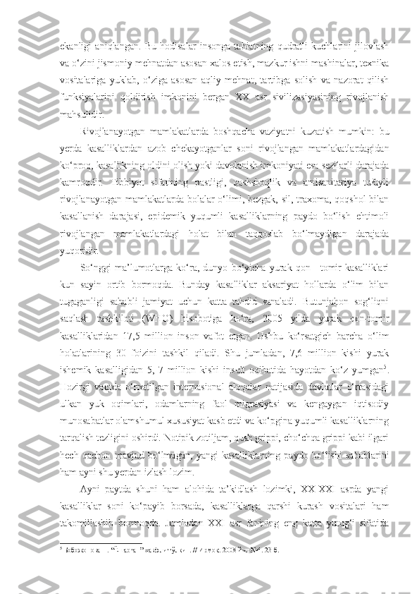 ekanligi   aniqlangan.   Bu   hodisalar   insonga   tabiatning   qudratli   kuchlarini   jilovlash
va o‘zini jismoniy mehnatdan asosan xalos etish, mazkur ishni mashinalar, texnika
vositalariga   yuklab,   o‘ziga   asosan   aqliy   mehnat,   tartibga   solish   va   nazorat   qilish
funksiyalarini   qoldirish   imkonini   bergan   XX   asr   sivilizasiyasining   rivojlanish
mahsulidir. 
Rivojlanayotgan   mamlakatlarda   boshqacha   vaziyatni   kuzatish   mumkin:   bu
yerda   kasalliklardan   azob   chekayotganlar   soni   rivojlangan   mamlakatlardagidan
ko‘proq, kasallikning oldini olish yoki davolanish imkoniyati esa sezilarli darajada
kamroqdir.   Tibbiyot   sifatining   pastligi,   qashshoqlik   va   antisanitariya   tufayli
rivojlanayotgan mamlakatlarda bolalar  o‘limi, bezgak, sil, traxoma, qoqshol  bilan
kasallanish   darajasi,   epidemik   yuqumli   kasalliklarning   paydo   bo‘lish   ehtimoli
rivojlangan   mamlakatlardagi   holat   bilan   taqqoslab   bo‘lmaydigan   darajada
yuqoridir. 
So‘nggi   ma’lumotlarga   ko‘ra,   dunyo   bo‘yicha   yurak   qon—tomir   kasalliklari
kun   sayin   ortib   bormoqda.   Bunday   kasalliklar   aksariyat   hollarda   o‘lim   bilan
tugaganligi   sababli   jamiyat   uchun   katta   tahdid   sanaladi.   Butunjahon   sog‘liqni
saqlash   tashkiloti   (WHO)   hisobotiga   ko‘ra,   2005   yilda   yurak   qon-tomir
kasalliklaridan   17,5   million   inson   vafot   etgan.   Ushbu   ko‘rsatgich   barcha   o‘lim
holatlarining   30   foizini   tashkil   qiladi.   Shu   jumladan,   7,6   million   kishi   yurak
ishemik   kasalligidan   5,   7   million   kishi   insult   oqibatida   hayotdan   ko‘z   yumgan 5
.
Hozirgi   vaqtda   o‘rnatilgan   internasional   aloqalar   natijasida   davlatlar   o‘rtasidagi
ulkan   yuk   oqimlari,   odamlarning   faol   migrasiyasi   va   kengaygan   iqtisodiy
munosabatlar olamshumul xususiyat kasb etdi va ko‘pgina yuqumli kasalliklarning
tarqalish tezligini oshirdi. Notipik zotiljam, qush grippi, cho‘chqa grippi kabi ilgari
hech   qachon   mavjud   bo‘lmagan,   yangi   kasalliklarning   paydo   bo‘lishi   sabablarini
ham ayni shu yerdan izlash lozim. 
Ayni   paytda   shuni   ham   alohida   ta’kidlash   lozimki,   XX-XXI   asrda   yangi
kasalliklar   soni   ko‘payib   borsada,   kasalliklarga   qarshi   kurash   vositalari   ham
takomillashib   bormoqda.   Jumladan   XXI   asr   fanining   eng   katta   yutug‘i   sifatida
5
  Бобожонова Н. “Ёшарган” хавфли тўлқин. // Ирмоқ. 2008 йил №4. 23-б. 