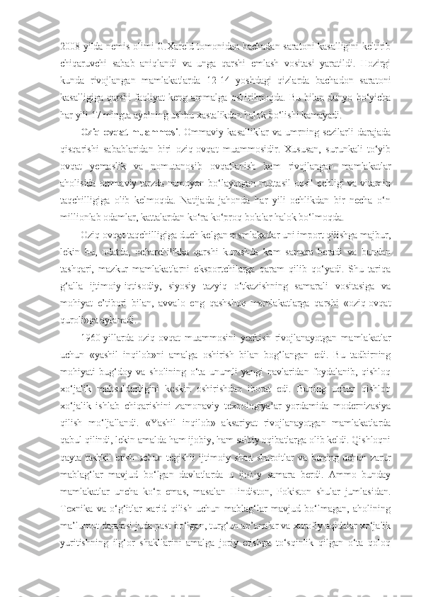 2008 yilda nemis olimi G.Xareld tomonidan bachadan saratoni kasalligini keltirib
chiqaruvchi   sabab   aniqlandi   va   unga   qarshi   emlash   vositasi   yaratildi.   Hozirgi
kunda   rivojlangan   mamlakatlarda   12-14   yoshdagi   qizlarda   bachadon   saratoni
kasalligiga   qarshi   faoliyat   keng   ammalga   oshirilmoqda.   Bu   bilan   dunyo   bo‘yicha
har yili 17 mingta ayolning ushbu xastalikdan halok bo‘lishi kamayadi.
Oziq-ovqat   muammosi .   Ommaviy   kasalliklar   va   umrning   sezilarli   darajada
qisqarishi   sabablaridan   biri   oziq-ovqat   muammosidir.   Xususan,   surunkali   to‘yib
ovqat   yemaslik   va   nomutanosib   ovqatlanish   kam   rivojlangan   mamlakatlar
aholisida ommaviy tarzda namoyon bo‘layotgan muttasil  oqsil  ochligi  va vitamin
taqchilligiga   olib   kelmoqda.   Natijada   jahonda   har   yili   ochlikdan   bir   necha   o‘n
millionlab odamlar, kattalardan ko‘ra ko‘proq bolalar halok bo‘lmoqda. 
Oziq-ovqat taqchilligiga duch kelgan mamlakatlar uni import qilishga majbur,
lekin   bu,   odatda,   ocharchilikka   qarshi   kurashda   kam   samara   beradi   va   bundan
tashqari,   mazkur   mamlakatlarni   eksportchilarga   qaram   qilib   qo‘yadi.   Shu   tariqa
g‘alla   ijtimoiy-iqtisodiy,   siyosiy   tazyiq   o‘tkazishning   samarali   vositasiga   va
mohiyat   e’tibori   bilan,   avvalo   eng   qashshoq   mamlakatlarga   qarshi   «oziq-ovqat
quroli»ga aylanadi. 
1960-yillarda   oziq-ovqat   muammosini   yechish   rivojlanayotgan   mamlakatlar
uchun   «yashil   inqilob»ni   amalga   oshirish   bilan   bog‘langan   edi.   Bu   tadbirning
mohiyati   bug‘doy   va   sholining   o‘ta   unumli   yangi   navlaridan   foydalanib,   qishloq
xo‘jalik   mahsuldorligini   keskin   oshirishdan   iborat   edi.   Buning   uchun   qishloq
xo‘jalik   ishlab   chiqarishini   zamonaviy   texnologiyalar   yordamida   modernizasiya
qilish   mo‘ljallandi.   «Yashil   inqilob»   aksariyat   rivojlanayotgan   mamlakatlarda
qabul qilindi, lekin amalda ham ijobiy, ham salbiy oqibatlarga olib keldi. Qishloqni
qayta   tashkil   etish   uchun   tegishli   ijtimoiy   shart-sharoitlar   va   buning   uchun   zarur
mablag‘lar   mavjud   bo‘lgan   davlatlarda   u   ijobiy   samara   berdi.   Ammo   bunday
mamlakatlar   uncha   ko‘p   emas,   masalan   Hindiston,   Pokiston   shular   jumlasidan.
Texnika   va   o‘g‘itlar   xarid   qilish   uchun   mablag‘lar   mavjud   bo‘lmagan,   aholining
ma’lumot darajasi juda past bo‘lgan, turg‘un an’analar va xurofiy aqidalar xo‘jalik
yuritishning   ilg‘or   shakllarini   amalga   joriy   etishga   to‘sqinlik   qilgan   o‘ta   qoloq 