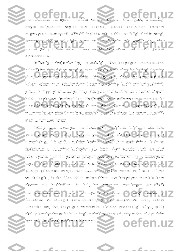 mamlakatlarda   esa   «yashil   inqilob»   samara   bermadi.   Shuningdek,   u   odatdagi
mayda   xo‘jaliklarni   vayron   qila   boshladi,   qishloq   aholisining   shaharga
migrasiyasini   kuchaytirdi.   «Yashil   inqilob»   eski   qishloq   xo‘jaligi   o‘rnida   yangi,
zamonaviy   qishloq   xo‘jaligini   barpo   eta   olmadi,   ya’ni   eski   uyni   buzib,   uning
o‘rnida   yangi   imorat   qura   olmadi,   bu   esa   oziq-ovqat   muammosini   yanada
keskinlashtirdi. 
Iqtisodiy   rivojlanishning   notekisligi .   Rivojlanayotgan   mamlakatlarni
qoloqlikdan  chiqarish   va   yangi   xalqaro   iqtisodiy   tartib  o‘rnatish   hozirgi   davrning
global   muammolari   orasida   alohida   o‘rin   egallaydi,   chunki   bu   yerda   vujudga
kelgan   xalqaro   munosabatlar   tizimi   beqarorlashuvining   kuchli   omillari   yashirinib
yotadi. So‘nggi  yillarda dunyo miqyosida yalpi  mahsulot  ishlab chiqarish o‘sgani
holda,   boylar   va   kambag‘allar,   rivojlangan   va   rivojlanayotgan   mamlakatlar
o‘rtasida ijtimoiy-iqtisodiy rivojlanish darajasidagi ulkan tafovut yanada oshdi. Bu
muammo ba’zan «boy Shimol» va «qashshoq Janub» o‘rtasidagi qarama-qarshilik
sifatida ham tavsiflanadi. 
1960-yillarda   aksariyat   mamlakatlarning   to‘g‘ridan-to‘g‘ri   mustamlaka
qaramligidan   xalos   bo‘lish   jarayoni   yangi,   lekin   o‘zgacha   tusdagi   qaramlik
o‘rnatilishiga   olib   keldi.   Urushdan   keyingi   davrda   jahon   savdosining   o‘sishi   va
davlatlararo   aloqalarning   kuchayishi   yuz   berdi.   Ayni   vaqtda   G‘arb   davlatlari
iqtisodiyotida   monopoliyalashuv   jarayoni   kuchaydi   va   transmilliy   korporasiyalar
paydo bo‘la boshladi. Ular arzonroq ishchi kuchi topish va atrof muhitni muhofaza
qilishga   qo‘shimcha   xarajatlardan   qutulish   maqsadida   mehnat   sarfi   katta   bo‘lgan
va   ekologik   jihatdan   iflos   ishlab   chiqarishlarni   rivojlanayotgan   mamlakatlarga
eksport   qila   boshladilar.   Bu   hol,   bir   tomondan,   rivojlangan   kapitalistik
mamlakatlarda   atrof   muhitni   himoya   qilish   uchun   ommaviy   harakatning
faollashuvi   va   ekologik   qonunchilikning   yanada   qattiqlashuvi   bilan,   boshqa
tomondan   esa,   rivojlanayotgan   mamlakatlar   o‘zining   qashshoqligi   tufayli,   qattiq
ekologik me’yorlar va bu bilan bog‘liq cheklov choralari joriy etishni o‘ziga doim
ham ep ko‘ra olmasligi bilan izohlanar edi.  