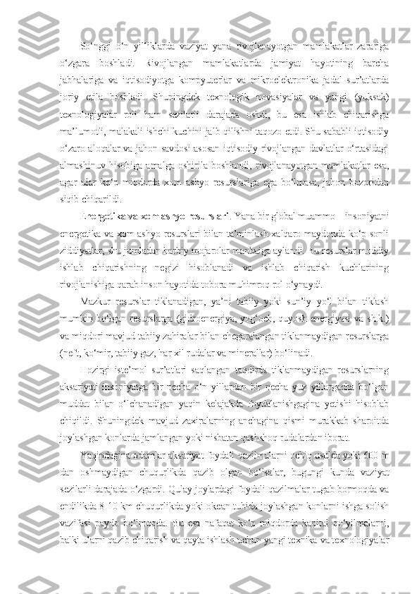 So‘nggi   o‘n   yilliklarda   vaziyat   yana   rivojlanayotgan   mamlakatlar   zarariga
o‘zgara   boshladi.   Rivojlangan   mamlakatlarda   jamiyat   hayotining   barcha
jabhalariga   va   iqtisodiyotga   kompyuterlar   va   mikroelektronika   jadal   sur’atlarda
joriy   etila   boshladi.   Shuningdek   texnologik   novasiyalar   va   yangi   (yuksak)
texnologiyalar   roli   ham   sezilarli   darajada   oshdi,   bu   esa   ishlab   chiqarishga
ma’lumotli, malakali ishchi kuchini jalb qilishni taqozo etdi. Shu sababli iqtisodiy
o‘zaro aloqalar va jahon savdosi  asosan iqtisodiy rivojlangan davlatlar o‘rtasidagi
almashinuv   hisobiga   amalga   oshirila   boshlandi,   rivojlanayotgan   mamlakatlar   esa,
agar   ular   ko‘p   miqdorda   xom   ashyo   resurslariga   ega   bo‘lmasa,   jahon   bozoridan
siqib chiqarildi. 
E nergetika va xom ashyo resurslari . Yana bir global muammo – insoniyatni
energetika va xom ashyo resurslari bilan ta’minlash xalqaro maydonda ko‘p sonli
ziddiyatlar, shu jumladan harbiy mojarolar manbaiga aylandi. Bu resurslar moddiy
ishlab   chiqarishning   negizi   hisoblanadi   va   ishlab   chiqarish   kuchlarining
rivojlanishiga qarab inson hayotida tobora muhimroq rol o‘ynaydi. 
Mazkur   resurslar   tiklanadigan,   ya’ni   tabiiy   yoki   sun’iy   yo‘l   bilan   tiklash
mumkin bo‘lgan resurslarga (gidroenergiya, yog‘och, quyosh  energiyasi  va sh.k.)
va miqdori mavjud tabiiy zahiralar bilan chegaralangan tiklanmaydigan resurslarga
(neft, ko‘mir, tabiiy gaz, har xil rudalar va minerallar) bo‘linadi. 
Hozirgi   iste’mol   sur’atlari   saqlangan   taqdirda   tiklanmaydigan   resurslarning
aksariyati   insoniyatga   bir   necha   o‘n   yillardan   bir   necha   yuz   yillargacha   bo‘lgan
muddat   bilan   o‘lchanadigan   yaqin   kelajakda   foydalanishgagina   yetishi   hisoblab
chiqildi.   Shuningdek   mavjud   zaxiralarning   anchagina   qismi   murakkab   sharoitda
joylashgan konlarda jamlangan yoki nisbatan qashshoq rudalardan iborat. 
Yaqindagina odamlar aksariyat foydali qazilmalarni ochiq usulda yoki 600 m
dan   oshmaydigan   chuqurlikda   qazib   olgan   bo‘lsalar,   bugungi   kunda   vaziyat
sezilarli darajada o‘zgardi. Qulay joylardagi foydali qazilmalar tugab bormoqda va
endilikda 8-10 km chuqurlikda yoki okean tubida joylashgan konlarni ishga solish
vazifasi   paydo   bo‘lmoqda.   Bu   esa   nafaqat   ko‘p   miqdorda   kapital   qo‘yilmalarni,
balki ularni qazib chiqarish va qayta ishlash uchun yangi texnika va texnologiyalar 