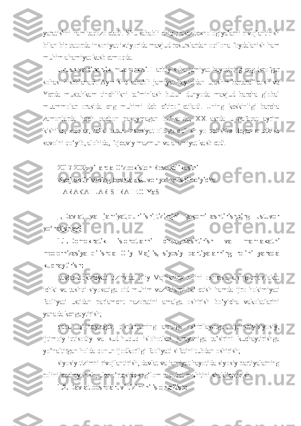 yaratishni ham taqozo etadi. Shu sababli chiqindisiz texnologiyalarni rivojlantirish
bilan bir qatorda insoniyat ixtiyorida mavjud resurslardan oqilona foydalanish ham
muhim ahamiyat kasb etmoqda. 
Urush va tinchlik muammosi . Harbiy soha jamiyat hayotining eng isrofgar
sohasi   hisoblanadi.   Ayni   shu   sababli   jamiyat   hayotidan   urushni   bartaraf   etish   va
Yerda   mustahkam   tinchlikni   ta’minlash   butun   dunyoda   mavjud   barcha   global
muammolar   orasida   eng   muhimi   deb   e’tirof   etiladi.   Uning   keskinligi   barcha
zamonlarda   hech   qachon   pasaymagan   bo‘lsa-da,   XX   asrda   u   nafaqat   ayrim
kishilar,   xalqlar,   balki   butun   insoniyat   oldiga   «o‘lish   yo   qolish?»   degan   mudhish
savolni qo‘yib, alohida, fojeaviy mazmun va ahamiyat kasb etdi. 
2017-2021 yillarda O‘zbekiston Respublikasini
rivojlantirishning beshta ustuvor yo‘nalishi bo‘yicha
HARAKATLAR STRATEGIYaSI
 
I.        Davlat   va   jamiyat        qurilishi        tizimini   takomillashtirishning   ustuvor   
yo‘nalishlari
1.1.   Demokratik   islohotlarni   chuqurlashtirish   va   mamlakatni
modernizasiya   qilishda   Oliy   Majlis,   siyosiy   partiyalarning   rolini   yanada
kuchaytirish:
davlat   hokimiyati   tizimida   Oliy   Majlisning   rolini   oshirish,   uning   mamlakat
ichki   va   tashqi   siyosatiga   oid   muhim   vazifalarni   hal   etish   hamda   ijro   hokimiyati
faoliyati   ustidan   parlament   nazoratini   amalga   oshirish   bo‘yicha   vakolatlarini
yanada kengaytirish;
qabul   qilinayotgan   qonunlarning   amalga   oshirilayotgan   ijtimoiy-siyosiy,
ijtimoiy-iqtisodiy   va   sud-huquq   islohotlari   jarayoniga   ta’sirini   kuchaytirishga
yo‘naltirgan holda qonun ijodkorligi faoliyati sifatini tubdan oshirish;
siyosiy tizimni rivojlantirish, davlat va jamiyat hayotida siyosiy partiyalarning
rolini kuchaytirish, ular o‘rtasida sog‘lom raqobat muhitini shakllantirish.
1.2. Davlat boshqaruvi tizimini isloh qilish: 