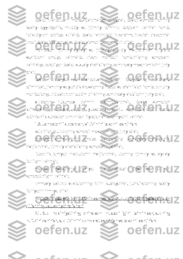 davlat   boshqaruvini   markazlashtirishdan   chiqarish,   davlat   xizmatchilarining
kasbiy   tayyorgarlik,   moddiy   va   ijtimoiy   ta’minot   darajasini   oshirish   hamda
iqtisodiyotni   tartibga   solishda   davlat   ishtirokini   bosqichma-bosqich   qisqartirish
orqali davlat boshqaruvi va davlat xizmati tizimini isloh qilish;
mamlakatni   ijtimoiy-siyosiy   va   ijtimoiy-iqtisodiy   rivojlantirish   bo‘yicha
vazifalarni   amalga   oshirishda   o‘zaro   manfaatli   hamkorlikning   samarasini
oshirishga qaratilgan davlat-xususiy sheriklikning zamonaviy mexanizmlarini joriy
etish;
davlat   hokimiyati   va   boshqaruvi   organlari   faoliyatining   ochiqligini
ta’minlash, jismoniy va yuridik shaxslarning huquq va erkinliklari hamda qonuniy
manfaatlariga oid axborotni taqdim qilishning zamonaviy shakllarini joriy etish;
«Elektron   hukumat»   tizimini   takomillashtirish,   davlat   xizmatlari
ko‘rsatishning   samarasi,   sifatini   yuksaltirish   va   bu   xizmatdan   aholi   hamda
tadbirkorlik subektlari tomonidan foydalanish imkoniyatini oshirish.
1.3.   Jamoatchilik boshqaruvi tizimini takomillashtirish:
xalq bilan muloqotning samarali mexanizmlarini joriy etish;
jamoatchilik   nazoratini   amalga   oshirishning   zamonaviy   shakllarini
rivojlantirish, ijtimoiy sheriklikning samarasini oshirish;
fuqarolik   jamiyati   institutlarini   rivojlantirish,   ularning   ijtimoiy   va   siyosiy
faolligini oshirish;
mahalla   institutining   jamiyat   boshqaruvidagi   o‘rni   va   faoliyati
samaradorligini oshirish;
ommaviy   axborot   vositalarining   rolini   kuchaytirish,   jurnalistlarning   kasbiy
faoliyatini himoya qilish.
II.   Qonun   ustuvorligini   ta’minlash   va   sud-huquq   tizimini   yanada   isloh
qilishning ustuvor yo‘nalishlari
2.1.   Sud   hokimiyatining   chinakam   mustaqilligini   ta’minlash,   sudning
nufuzini oshirish, sud tizimini demokratlashtirish   va takomillashtirish: 