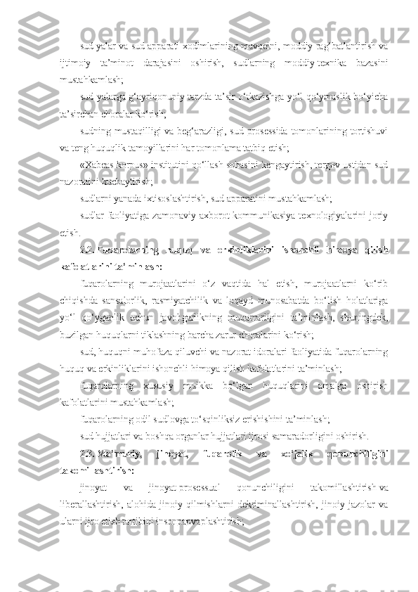 sud yalar va sud apparati xodimlarining mavqeini, moddiy rag‘batlantirish va
ijtimoiy   ta’minot   darajasini   oshirish,   sudlarning   moddiy-texnika   bazasini
mustahkamlash;
sud yalarga g‘ayriqonuniy tarzda ta’sir o‘tkazishga yo‘l qo‘ymaslik bo‘yicha
ta’sirchan choralar ko‘rish;
sudning mustaqilligi  va beg‘arazligi, sud prosessida  tomonlarining tortishuvi
va teng huquqlik tamoyillarini har tomonlama tatbiq etish;
«Xabeas korpus» institutini qo‘llash sohasini kengaytirish, tergov ustidan sud
nazoratini kuchaytirish;
sudlarni yanada ixtisoslashtirish, sud apparatini mustahkamlash;
sudlar  faoliyatiga  zamonaviy  axborot-kommunikasiya  texnologiyalarini   joriy
etish.
2.2.   Fuqarolarning   huquq   va   erkinliklarini   ishonchli   himoya   qilish
kafolatlarini ta’minlash:
fuqarolarning   murojaatlarini   o‘z   vaqtida   hal   etish,   murojaatlarni   ko‘rib
chiqishda   sansalorlik,   rasmiyatchilik   va   loqayd   munosabatda   bo‘lish   holatlariga
yo‘l   qo‘yganlik   uchun   javobgarlikning   muqarrarligini   ta’minlash,   shuningdek,
buzilgan huquqlarni tiklashning barcha zarur choralarini ko‘rish;
sud, huquqni muhofaza qiluvchi va nazorat idoralari faoliyatida fuqarolarning
huquq va erkinliklarini ishonchli himoya qilish kafolatlarini ta’minlash;
fuqarolarning   xususiy   mulkka   bo‘lgan   huquqlarini   amalga   oshirish
kafolatlarini mustahkamlash;
fuqarolarning odil sudlovga to‘sqinliksiz erishishini ta’minlash;
sud hujjatlari va boshqa organlar hujjatlari ijrosi samaradorligini oshirish.
2.3.   Ma’muriy,   jinoyat,   fuqarolik   va   xo‘jalik   qonunchiligini
takomillashtirish:
jinoyat   va   jinoyat-prosessual   qonunchiligini   takomillashtirish   va
liberallashtirish,   alohida   jinoiy   qilmishlarni   dekriminallashtirish,   jinoiy   jazolar   va
ularni ijro etish tartibini insonpapvaplashtirish; 