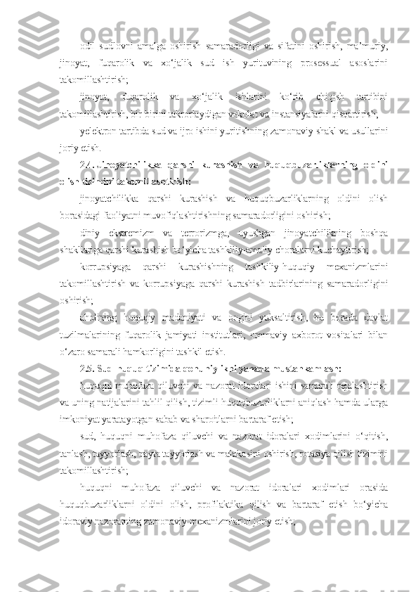 odil   sudlovni   amalga   oshirish   samaradorligi   va   sifatini   oshirish,   ma’muriy,
jinoyat,   fuqarolik   va   xo‘jalik   sud   ish   yurituvining   prosessual   asoslarini
takomillashtirish;
jinoyat,   fuqarolik   va   xo‘jalik   ishlarini   ko‘rib   chiqish   tartibini
takomillashtirish, bir-birini takrorlaydigan vakolat va instansiyalarni qisqartirish;
yelektron tartibda sud va ijro ishini yuritishning zamonaviy shakl   va usullarini
joriy etish.
2.4.   Jinoyatchilikka   qarshi   kurashish   va   huquqbuzarliklarning   oldini
olish tizimini takomillashtirish:
jinoyatchilikka   qarshi   kurashish   va   huquqbuzarliklarning   oldini   olish
borasidagi faoliyatni muvofiqlashtirishning samaradorligini oshirish;
diniy   ekstremizm   va   terrorizmga,   uyushgan   jinoyatchilikning   boshqa
shakllariga qarshi kurashish bo‘yicha tashkiliy-amaliy choralarni kuchaytirish;
korrupsiyaga   qarshi   kurashishning   tashkiliy-huquqiy   mexanizmlarini
takomillashtirish   va   korrupsiyaga   qarshi   kurashish   tadbirlarining   samaradorligini
oshirish;
aholining   huquqiy   madaniyati   va   ongini   yuksaltirish,   bu   borada   davlat
tuzilmalarining   fuqarolik   jamiyati   institutlari,   ommaviy   axborot   vositalari   bilan
o‘zaro samarali hamkorligini tashkil etish.
2.5.   Sud-huquq tizimida qonuniylikni yanada mustahkamlash:
huquqni  muhofaza  qiluvchi  va  nazorat  idoralari  ishini   samarali   rejalashtirish
va uning natijalarini tahlil qilish, tizimli huquqbuzarliklarni aniqlash hamda ularga
imkoniyat yaratayotgan sabab va sharoitlarni bartaraf etish;
sud,   huquqni   muhofaza   qiluvchi   va   nazorat   idoralari   xodimlarini   o‘qitish,
tanlash, tayyorlash, qayta tayyorlash va malakasini oshirish, rotasiya qilish tizimini
takomillashtirish;
huquqni   muhofaza   qiluvchi   va   nazorat   idoralari   xodimlari   orasida
huquqbuzarliklarni   oldini   olish,   profilaktika   qilish   va   bartaraf   etish   bo‘yicha
idoraviy nazoratning zamonaviy mexanizmlarini joriy etish; 