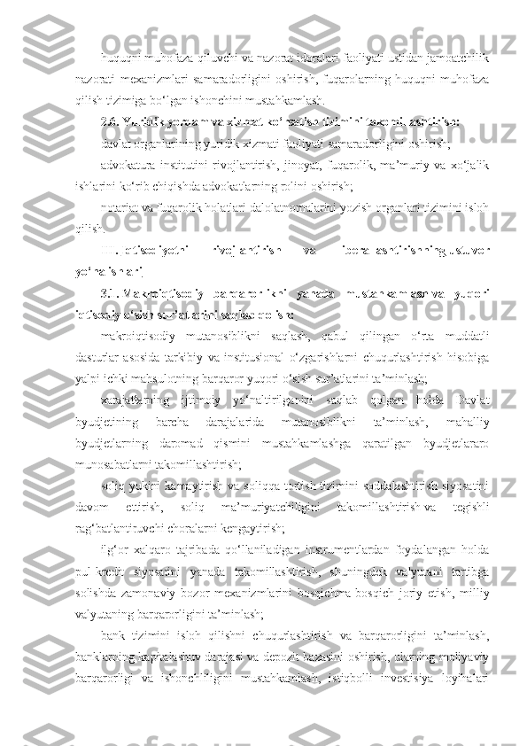 huquqni muhofaza qiluvchi va nazorat idoralari faoliyati ustidan jamoatchilik
nazorati   mexanizmlari   samaradorligini   oshirish,   fuqarolarning   huquqni   muhofaza
qilish tizimiga bo‘lgan ishonchini mustahkamlash.
2.6.   Yuridik yordam va xizmat ko‘rsatish tizimini takomillashtirish:
davlat organlarining yuridik xizmati faoliyati samaradorligini oshirish;
advokatura   institutini   rivojlantirish,   jinoyat,   fuqarolik,   ma’muriy   va   xo‘jalik
ishlarini ko‘rib chiqishda advokatlarning rolini oshirish;
notariat va fuqarolik holatlari dalolatnomalarini yozish organlari tizimini isloh
qilish.
III.   Iqtisodiyotni   rivojlantirish   va   liberallashtirishning        ustuvor   
yo‘nalishlari
3.1.   Makroiqtisodiy   barqarorlikni   yanada   mustahkamlash   va   yuqori
iqtisodiy o‘sish sur’atlarini saqlab qolish:
makroiqtisodiy   mutanosiblikni   saqlash,   qabul   qilingan   o‘rta   muddatli
dasturlar   asosida   tarkibiy   va   institusional   o‘zgarishlarni   chuqurlashtirish   hisobiga
yalpi ichki mahsulotning barqaror yuqori o‘sish sur’atlarini ta’minlash;
xarajatlarning   ijtimoiy   yo‘naltirilganini   saqlab   qolgan   holda   Davlat
byudjetining   barcha   darajalarida   mutanosiblikni   ta’minlash,   mahalliy
byudjetlarning   daromad   qismini   mustahkamlashga   qaratilgan   byudjetlararo
munosabatlarni takomillashtirish;
soliq  yukini   kamaytirish  va soliqqa  tortish  tizimini   soddalashtirish  siyosatini
davom   ettirish,   soliq   ma’muriyatchiligini   takomillashtirish   va   tegishli
rag‘batlantiruvchi choralarni kengaytirish;
ilg‘or   xalqaro   tajribada   qo‘llaniladigan   instrumentlardan   foydalangan   holda
pul-kredit   siyosatini   yanada   takomillashtirish,   shuningdek   valyutani   tartibga
solishda   zamonaviy   bozor   mexanizmlarini   bosqichma-bosqich   joriy   etish,   milliy
valyutaning barqarorligini ta’minlash;
bank   tizimini   isloh   qilishni   chuqurlashtirish   va   barqarorligini   ta’minlash,
banklarning kapitalashuv darajasi va depozit bazasini oshirish, ularning moliyaviy
barqarorligi   va   ishonchliligini   mustahkamlash,   istiqbolli   investisiya   loyihalari 