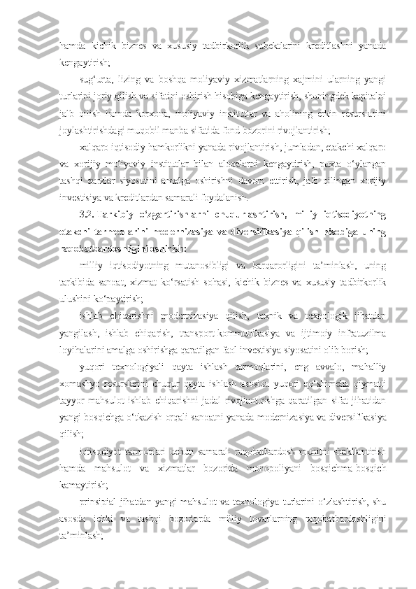 hamda   kichik   biznes   va   xususiy   tadbirkorlik   subektlarini   kreditlashni   yanada
kengaytirish;
sug‘urta,   lizing   va   boshqa   moliyaviy   xizmatlarning   xajmini   ularning   yangi
turlarini joriy qilish va sifatini oshirish hisobiga kengaytirish, shuningdek kapitalni
jalb   qilish   hamda   korxona,   moliyaviy   institutlar   va   aholining   erkin   resurslarini
joylashtirishdagi muqobil manba sifatida fond bozorini rivojlantirish;
xalqaro iqtisodiy hamkorlikni yanada rivojlantirish, jumladan, etakchi xalqaro
va   xorijiy   moliyaviy   institutlar   bilan   aloqalarni   kengaytirish,   puxta   o‘ylangan
tashqi   qarzlar   siyosatini   amalga   oshirishni   davom   ettirish,   jalb   qilingan   xorijiy
investisiya va kreditlardan samarali foydalanish.
3.2.   Tarkibiy   o‘zgartirishlarni   chuqurlashtirish,   milliy   iqtisodiyotning
etakchi   tarmoqlarini   modernizasiya   va   diversifikasiya   qilish   hisobiga   uning
raqobatbardoshligini oshirish:
milliy   iqtisodiyotning   mutanosibligi   va   barqarorligini   ta’minlash,   uning
tarkibida   sanoat,   xizmat   ko‘rsatish   sohasi,   kichik   biznes   va   xususiy   tadbirkorlik
ulushini ko‘paytirish;
ishlab   chiqarishni   modernizasiya   qilish,   texnik   va   texnologik   jihatdan
yangilash,   ishlab   chiqarish,   transport-kommunikasiya   va   ijtimoiy   infratuzilma
loyihalarini amalga oshirishga qaratilgan faol investisiya siyosatini olib borish;
yuqori   texnologiyali   qayta   ishlash   tarmoqlarini,   eng   avvalo,   mahalliy
xomashyo   resurslarini   chuqur   qayta   ishlash   asosida   yuqori   qo‘shimcha   qiymatli
tayyor   mahsulot   ishlab   chiqarishni   jadal   rivojlantirishga   qaratilgan   sifat   jihatidan
yangi bosqichga o‘tkazish orqali sanoatni yanada modernizasiya   va diversifikasiya
qilish;
iqtisodiyot   tarmoqlari   uchun   samarali   raqobatbardosh   muhitni   shakllantirish
hamda   mahsulot   va   xizmatlar   bozorida   monopoliyani   bosqichma-bosqich
kamaytirish;
prinsipial   jihatdan   yangi   mahsulot   va   texnologiya   turlarini   o‘zlashtirish,   shu
asosda   ichki   va   tashqi   bozorlarda   milliy   tovarlarning   raqobatbardoshligini
ta’minlash; 