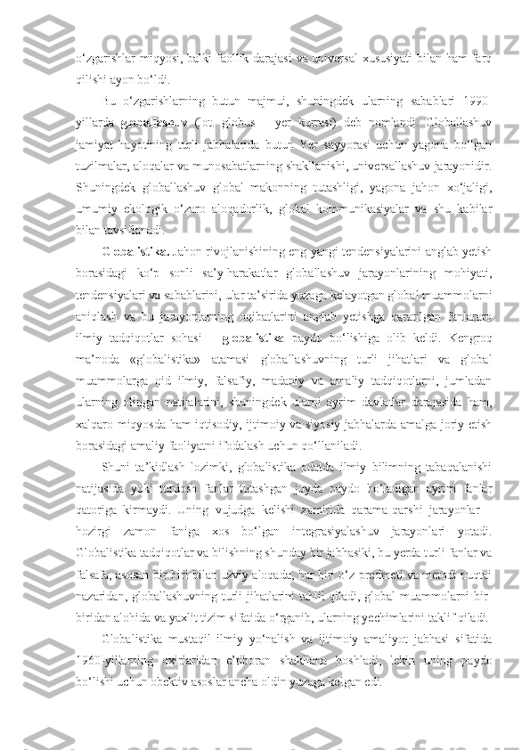 o‘zgarishlar  miqyosi, balki faollik darajasi  va universal  xususiyati  bilan ham farq
qilishi ayon bo‘ldi. 
Bu   o‘zgarishlarning   butun   majmui,   shuningdek   ularning   sabablari   1990-
yillarda   globallashuv   (lot.   globus   –   yer   kurrasi)   deb   nomlandi.   Globallashuv
jamiyat   hayotining   turli   jabhalarida   butun   Yer   sayyorasi   uchun   yagona   bo‘lgan
tuzilmalar, aloqalar va munosabatlarning shakllanishi, universallashuv jarayonidir.
Shuningdek   globallashuv   global   makonning   tutashligi,   yagona   jahon   xo‘jaligi,
umumiy   ekologik   o‘zaro   aloqadorlik,   global   kommunikasiyalar   va   shu   kabilar
bilan tavsiflanadi. 
Globalistika.  Jahon rivojlanishining eng yangi tendensiyalarini anglab yetish
borasidagi   ko‘p   sonli   sa’y-harakatlar   globallashuv   jarayonlarining   mohiyati,
tendensiyalari va sabablarini, ular ta’sirida yuzaga kelayotgan global muammolarni
aniqlash   va   bu   jarayonlarning   oqibatlarini   anglab   yetishga   qaratilgan   fanlararo
ilmiy   tadqiqotlar   sohasi   –   globalistika   paydo   bo‘lishiga   olib   keldi.   Kengroq
ma’noda   «globalistika»   atamasi   globallashuvning   turli   jihatlari   va   global
muammolarga   oid   ilmiy,   falsafiy,   madaniy   va   amaliy   tadqiqotlarni,   jumladan
ularning   olingan   natijalarini,   shuningdek   ularni   ayrim   davlatlar   darajasida   ham,
xalqaro miqyosda ham iqtisodiy, ijtimoiy va siyosiy jabhalarda amalga joriy etish
borasidagi amaliy faoliyatni ifodalash uchun qo‘llaniladi. 
Shuni   ta’kidlash   lozimki,   globalistika   odatda   ilmiy   bilimning   tabaqalanishi
natijasida   yoki   turdosh   fanlar   tutashgan   joyda   paydo   bo‘ladigan   ayrim   fanlar
qatoriga   kirmaydi.   Uning   vujudga   kelishi   zamirida   qarama-qarshi   jarayonlar   –
hozirgi   zamon   faniga   xos   bo‘lgan   integrasiyalashuv   jarayonlari   yotadi.
Globalistika tadqiqotlar va bilishning shunday bir jabhasiki, bu yerda turli fanlar va
falsafa, asosan bir-biri bilan uzviy aloqada, har biri o‘z predmeti va metodi nuqtai
nazaridan, globallashuvning turli jihatlarini tahlil qiladi, global muammolarni bir-
biridan alohida va yaxlit tizim sifatida o‘rganib, ularning yechimlarini taklif qiladi.
Globalistika   mustaqil   ilmiy   yo‘nalish   va   ijtimoiy   amaliyot   jabhasi   sifatida
1960-yillarning   oxirlaridan   e’tiboran   shakllana   boshladi,   lekin   uning   paydo
bo‘lishi uchun obektiv asoslar ancha oldin yuzaga kelgan edi.  