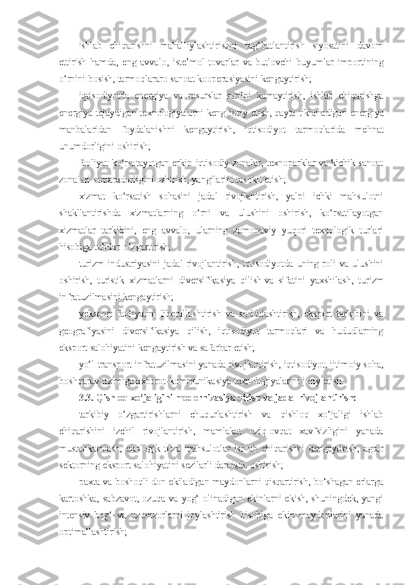 ishlab   chiqarishni   mahalliylashtirishni   rag‘batlantirish   siyosatini   davom
ettirish   hamda,   eng   avvalo,   iste’mol   tovarlar   va   butlovchi   buyumlar   importining
o‘rnini bosish, tarmoqlararo sanoat kooperasiyasini kengaytirish;
iqtisodiyotda   energiya   va   resurslar   sarfini   kamaytirish,   ishlab   chiqarishga
energiya tejaydigan  texnologiyalarni  keng  joriy  etish,   qayta  tiklanadigan  energiya
manbalaridan   foydalanishni   kengaytirish,   iqtisodiyot   tarmoqlarida   mehnat
unumdorligini oshirish;
faoliyat ko‘rsatayotgan erkin iqtisodiy zonalar, texnoparklar va kichik sanoat
zonalari samaradorligini oshirish, yangilarini tashkil etish;
xizmat   ko‘rsatish   sohasini   jadal   rivojlantirish,   yalpi   ichki   mahsulotni
shakllantirishda   xizmatlarning   o‘rni   va   ulushini   oshirish,   ko‘rsatilayotgan
xizmatlar   tarkibini,   eng   avvalo,   ularning   zamonaviy   yuqori   texnologik   turlari
hisobiga tubdan o‘zgartirish;
turizm   industriyasini   jadal   rivojlantirish,   iqtisodiyotda   uning   roli   va   ulushini
oshirish,   turistik   xizmatlarni   diversifikasiya   qilish   va   sifatini   yaxshilash,   turizm
infratuzilmasini kengaytirish;
yeksport   faoliyatini   liberallashtirish   va   soddalashtirish,   eksport   tarkibini   va
geografiyasini   diversifikasiya   qilish,   iqtisodiyot   tarmoqlari   va   hududlarning
eksport salohiyatini kengaytirish va safarbar etish;
yo‘l-transport infratuzilmasini yanada rivojlantirish, iqtisodiyot, ijtimoiy soha,
boshqaruv tizimiga axborot-kommunikasiya texnologiyalarini joriy etish.
3.3.   Qishloq xo‘jaligini modernizasiya qilish va jadal rivojlantirish:
tarkibiy   o‘zgartirishlarni   chuqurlashtirish   va   qishloq   xo‘jaligi   ishlab
chiqarishini   izchil   rivojlantirish,   mamlakat   oziq-ovqat   xavfsizligini   yanada
mustahkamlash,   ekologik   toza   mahsulotlar   ishlab   chiqarishni   kengaytirish,   agrar
sektorning eksport salohiyatini sezilarli darajada oshirish;
paxta va boshoqli don ekiladigan maydonlarni qisqartirish, bo‘shagan erlarga
kartoshka,  sabzavot, ozuqa va yog‘  olinadigan ekinlarni ekish, shuningdek,  yangi
intensiv   bog‘   va   uzumzorlarni   joylashtirish   hisobiga   ekin   maydonlarini   yanada
optimallashtirish; 