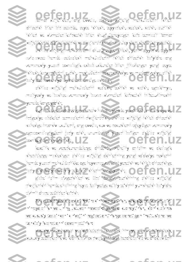 fermer   xo‘jaliklari,   eng   avvalo,   qishloq   xo‘jaligi   mahsulotlarini   ishlab
chiqarish   bilan   bir   qatorda,   qayta   ishlash,   tayyorlash,   saqlash,   sotish,   qurilish
ishlari   va   xizmatlar   ko‘rsatish   bilan   shug‘ullanayotgan   ko‘p   tarmoqli   fermer
xo‘jaliklarini rag‘batlantirish va rivojlantirish uchun qulay shart-sharoitlar yaratish;
qishloq xo‘jaligi mahsulotlarini chuqur qayta ishlash, yarim tayyor   va tayyor
oziq-ovqat   hamda   qadoqlash   mahsulotlarini   ishlab   chiqarish   bo‘yicha   eng
zamonaviy   yuqori   texnologik   asbob-uskunalar   bilan   jihozlangan   yangi   qayta
ishlash   korxonalarini   qurish,   mavjudlarini   rekonstruksiya   va   modernizasiya   qilish
bo‘yicha investisiya loyihalarini amalga oshirish;
qishloq   xo‘jaligi   mahsulotlarini   saqlash,   tashish   va   sotish,   agrokimyo,
moliyaviy   va   boshqa   zamonaviy   bozor   xizmatlari   ko‘rsatish   infratuzilmasini
yanada kengaytirish;
sug‘oriladigan erlarning meliorativ holatini yanada yaxshilash, meliorasiya va
irrigasiya   obektlari   tarmoqlarini   rivojlantirish,   qishloq   xo‘jaligi   ishlab   chiqarish
sohasiga   intensiv   usullarni,   eng   avvalo,   suv   va   resurslarni   tejaydigan   zamonaviy
agrotexnologiyalarni   joriy   etish,   unumdorligi   yuqori   bo‘lgan   qishloq   xo‘jaligi
texnikasidan foydalanish;
kasallik   va   zararkunandalarga   chidamli,   mahalliy   er-iqlim   va   ekologik
sharoitlarga   moslashgan   qishloq   xo‘jaligi   ekinlarining   yangi   seleksiya   navlarini
hamda yuqori mahsuldorlikka ega hayvonot zotlarini yaratish   va ishlab chiqarishga
joriy etish bo‘yicha ilmiy-tadqiqot ishlarini kengaytirish;
global   iqlim   o‘zgarishlari   va   Orol   dengizi   qurishining   qishloq   xo‘jaligi
rivojlanishi hamda aholining hayot faoliyatiga salbiy ta’sirini yumshatish bo‘yicha
tizimli chora-tadbirlar ko‘rish.
3.4.   Iqtisodiyotda  davlat   ishtirokini  kamaytirish,  xususiy   mulk  huquqini
himoya qilish va uning ustuvor mavqeini  yanada kuchaytirish,  kichik biznes
va xususiy tadbirkorlik rivojini rag‘batlantirishga qaratilgan institusional va
tarkibiy islohotlarni davom ettirish:
xususiy   mulk   huquqi   va   kafolatlarini   ishonchli   himoya   qilishni   ta’minlash,
xususiy tadbirkorlik va kichik biznes rivoji yo‘lidagi barcha to‘siq va cheklovlarni 