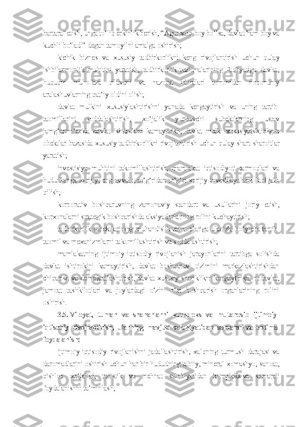 bartaraf etish, unga to‘liq erkinlik berish, “Agar xalq boy bo‘lsa, davlat ham boy va
kuchli bo‘ladi” degan tamoyilni amalga oshirish;
kichik   biznes   va   xususiy   tadbirkorlikni   keng   rivojlantirish   uchun   qulay
ishbilarmonlik   muhitini   yaratish,   tadbirkorlik   tuzilmalarining   faoliyatiga   davlat,
huquqni   muhofaza   qiluvchi   va   nazorat   idoralari   tomonidan   noqonuniy
aralashuvlarning qat’iy oldini olish;
davlat   mulkini   xususiylashtirishni   yanada   kengaytirish   va   uning   tartib-
taomillarini   soddalashtirish,   xo‘jalik   yurituvchi   subektlarning   ustav
jamg‘armalarida   davlat   ishtirokini   kamaytirish,   davlat   mulki   xususiylashtirilgan
obektlar bazasida xususiy tadbirkorlikni rivojlantirish uchun qulay shart-sharoitlar
yaratish;
investisiya   muhitini   takomillashtirish,   mamlakat   iqtisodiyoti   tarmoqlari   va
hududlariga xorijiy, eng avvalo, to‘g‘ridan-to‘g‘ri xorijiy investisiyalarni  faol jalb
qilish;
korporativ   boshqaruvning   zamonaviy   standart   va   usullarini   joriy   etish,
korxonalarni strategik boshqarishda aksiyadorlarning rolini kuchaytirish;
tadbirkorlik subektlarining muhandislik tarmoqlariga ulanishi bo‘yicha tartib-
taomil va mexanizmlarni takomillashtirish va soddalashtirish;
mamlakatning   ijtimoiy-iqtisodiy   rivojlanish   jarayonlarini   tartibga   solishda
davlat   ishtirokini   kamaytirish,   davlat   boshqaruvi   tizimini   markazlashtirishdan
chiqarish va demokratlashtirish, davlat-xususiy  sheriklikni  kengaytirish, nodavlat,
jamoat   tashkilotlari   va   joylardagi   o‘zini   o‘zi   boshqarish   organlarining   rolini
oshirish.
3.5.   Viloyat,   tuman   va   shaharlarni   kompleks   va   mutanosib   ijtimoiy-
iqtisodiy   rivojlantirish,   ularning   mavjud   salohiyatidan   samarali   va   optimal
foydalanish:
ijtimoiy-iqtisodiy   rivojlanishni   jadallashtirish,   xalqning   turmush   darajasi   va
daromadlarini oshirish uchun har bir hududning tabiiy, mineral-xomashyo, sanoat,
qishloq   xo‘jaligi,   turistik   va   mehnat   salohiyatidan   kompleks   va   samarali
foydalanishni ta’minlash; 