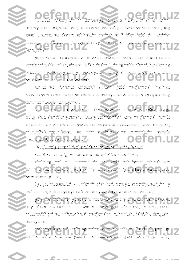 hududlar   iqtisodiyotini   modernizasiya   va   diversifikasiya   qilish   ko‘llamini
kengaytirish,   rivojlanish   darajasi   nisbatan   past   bo‘lgan   tuman   va   shaharlarni,   eng
avvalo,   sanoat   va   eksport   salohiyatini   oshirish   yo‘li   bilan   jadal   rivojlantirish
hisobiga   mintaqalar   ijtimoiy-iqtisodiy   rivojlanish   darajasidagi   farqlarni
kamaytirish;
yangi   sanoat   korxonalari   va   servis   markazlarini   tashkil   etish,   kichik   sanoat
zonalarini tashkil qilish, yirik xo‘jalik birlashmalarining mablag‘larini, banklarning
kreditlarini va xususiy xorijiy investisiyalarni jalb qilish hisobiga kichik shaharlar
va shaharchalarni jadal rivojlantirish;
sanoat   va   xizmatlar   ko‘rsatish   sohasini   jadal   rivojlantirish   hisobiga
subvensiyaga qaram tuman va shaharlarni kamaytirish va mahalliy byudjetlarning
daromad bazasini kengaytirish;
sanoat   korxonalari   va   boshqa   ishlab   chiqarish   obektlarini   joylashtirishga
qulay   shart-sharoitlar   yaratish,   xususiy   tadbirkorlikni   keng   rivojlantirish   hamda
aholining turmush sharoitini yaxshilash  maqsadida hududlarning ishlab chiqarish,
muhandis-kommunikasiya   va   ijtimoiy   infratuzilma   tarmoqlarini   yanada
rivojlantirish va modernizasiya qilish.
IV.   Ijtimoiy sohani rivojlantirishning ustuvor yo‘nalishlari
4.1.   Aholi bandligi va real daromadlarini izchil oshirish:
aholining   real   pul   daromadlarini   va   xarid   qobiliyatini   oshirish,   kam
ta’minlangan oilalar sonini va aholining daromadlari bo‘yicha farqlanish darajasini
yanada kamaytirish;
byudjet   muassasalari   xodimlarining   ish   haqi,   pensiya,   stipendiya   va   ijtimoiy
nafaqalar hajmini inflyasiya sur’atlaridan yuqori miqdorda izchil oshirish;
yangi   ish   o‘rinlarini   yaratish   hamda   aholining,   eng   avvalo,   o‘rta   maxsus   va
oliy   o‘quv   muassasalari   bitiruvchilari   bandligini   ta’minlash,   mehnat   bozori
mutanosibligini   va   infratuzilmasi   rivojlanishini   ta’minlash,   ishsizlik   darajasini
kamaytirish;
mehnatga   layoqatli   aholining   mehnat   va   tadbirkorlik  faolligini   to‘liq  amalga
oshirish   uchun   sharoitlar   yaratish,   ish   kuchi   sifatini   yaxshilash,   ishga   muhtoj 