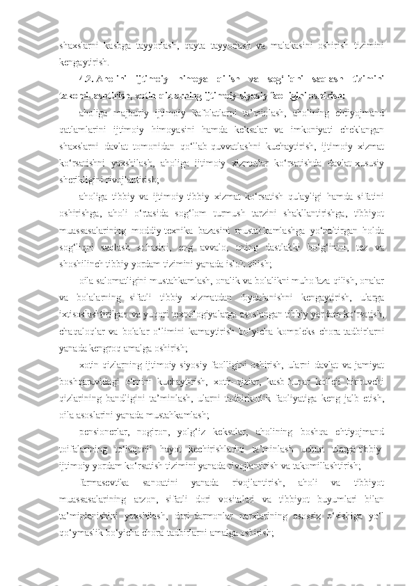 shaxslarni   kasbga   tayyorlash,   qayta   tayyorlash   va   malakasini   oshirish   tizimini
kengaytirish.
4.2.   Aholini   ijtimoiy   himoya   qilish   va   sog‘liqni   saqlash   tizimini
takomillashtirish, xotin-qizlarning ijtimoiy-siyosiy faolligini oshirish:
aholiga   majburiy   ijtimoiy   kafolatlarni   ta’minlash,   aholining   ehtiyojmand
qatlamlarini   ijtimoiy   himoyasini   hamda   keksalar   va   imkoniyati   cheklangan
shaxslarni   davlat   tomonidan   qo‘llab-quvvatlashni   kuchaytirish,   ijtimoiy   xizmat
ko‘rsatishni   yaxshilash,   aholiga   ijtimoiy   xizmatlar   ko‘rsatishda   davlat-xususiy
sherikligini rivojlantirish;
aholiga   tibbiy   va   ijtimoiy-tibbiy   xizmat   ko‘rsatish   qulayligi   hamda   sifatini
oshirishga,   aholi   o‘rtasida   sog‘lom   turmush   tarzini   shakllantirishga,   tibbiyot
muassasalarining   moddiy-texnika   bazasini   mustahkamlashga   yo‘naltirgan   holda
sog‘liqni   saqlash   sohasini,   eng   avvalo,   uning   dastlabki   bo‘g‘inini,   tez   va
shoshilinch tibbiy yordam tizimini yanada isloh qilish;
oila salomatligini mustahkamlash, onalik va bolalikni muhofaza qilish, onalar
va   bolalarning   sifatli   tibbiy   xizmatdan   foydalanishni   kengaytirish,   ularga
ixtisoslashtirilgan va yuqori texnologiyalarga asoslangan tibbiy yordam ko‘rsatish,
chaqaloqlar   va   bolalar   o‘limini   kamaytirish   bo‘yicha   kompleks   chora-tadbirlarni
yanada kengroq amalga oshirish;
xotin-qizlarning   ijtimoiy-siyosiy   faolligini   oshirish,   ularni   davlat   va   jamiyat
boshqaruvidagi   o‘rnini   kuchaytirish,   xotin-qizlar,   kasb-hunar   kolleji   bitiruvchi
qizlarining   bandligini   ta’minlash,   ularni   tadbirkorlik   faoliyatiga   keng   jalb   etish,
oila asoslarini yanada mustahkamlash;
pensionerlar,   nogiron,   yolg‘iz   keksalar,   aholining   boshqa   ehtiyojmand
toifalarining   to‘laqonli   hayot   kechirishlarini   ta’minlash   uchun   ularga   tibbiy-
ijtimoiy yordam ko‘rsatish tizimini yanada rivojlantirish   va takomillashtirish;
farmasevtika   sanoatini   yanada   rivojlantirish,   aholi   va   tibbiyot
muassasalarining   arzon,   sifatli   dori   vositalari   va   tibbiyot   buyumlari   bilan
ta’minlanishini   yaxshilash,   dori-darmonlar   narxlarining   asossiz   o‘sishiga   yo‘l
qo‘ymaslik bo‘yicha chora-tadbirlarni amalga oshirish; 