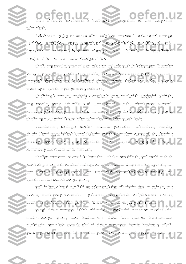 aholi   o‘rtasida   kasallanish   ko‘rsatkichlari   pasayishini   va   umr   uzayishini
ta’minlash.
4.3.   Arzon   uy-joylar   barpo   etish   bo‘yicha   maqsadli   dasturlarni   amalga
oshirish,   aholining   hayot   sharoitlari   yaxshilanishini   ta’minlovchi   yo‘l-
transport,   muhandislik-kommunikasiya   va   ijtimoiy   infratuzilmani
rivojlantirish hamda modernizasiya qilish:
aholi, eng avvalo, yosh oilalar, eskirgan uylarda yashab kelayotgan fuqarolar
va  uy-joy  sharoitini  yaxshilashga   muhtoj  boshqa  fuqarolarning  yashash  sharoitini
imtiyozli   shartlarda   ipoteka   kreditlari   ajratish   hamda   shahar   va   qishloq   joylarda
arzon uylar qurish orqali yanada yaxshilash;
aholining kommunal-maishiy xizmatlar bilan ta’minlanish darajasini oshirish,
eng   avvalo,   yangi   ichimlik   suvi   tarmoqlarini   qurish,   tejamkor   va   samarali
zamonaviy texnologiyalarni bosqichma-bosqich joriy etish orqali qishloq joylarda
aholining toza ichimlik suvi bilan ta’minlashni tubdan yaxshilash;
odamlarning   ekologik   xavfsiz   muhitda   yashashini   ta’minlash,   maishiy
chiqindilarni qayta ishlash komplekslarini qurish va modernizasiya qilish, ularning
moddiy-texnika   bazasini   mustahkamlash,   aholini   chiqindini   yo‘q   qilish   bo‘yicha
zamonaviy obektlar bilan ta’minlash;
aholiga   transport   xizmati   ko‘rsatishni   tubdan   yaxshilash,   yo‘lovchi   tashish
xavfsizligini oshirish va atrof muhitga zararli moddalar chiqishini kamaytirish, har
tomonlama   qulay   yangi   avtobuslarni   sotib   olish,   avtovokzal   va   avtostansiyalarni
qurish hamda rekonstruksiya qilish;
yo‘l  infratuzilmasi  qurilishi  va rekonstruksiya qilinishini  davom  ettirish, eng
avvalo,   mintaqaviy   avtomobil     yo‘llarini   rivojlantirish,   xo‘jaliklararo   qishloq
avtomobil  yo‘llarini, aholi punkti ko‘chalarini kapital va joriy ta’mirlash;
yangi   elektr   energiya   ishlab   chiqarish   quvvatlarini   qurish   va   mavjudlarini
modernizasiya   qilish,   past   kuchlanishli   elektr   tarmoqlari   va   transformator
punktlarini   yangilash   asosida   aholini   elektr   energiyasi   hamda   boshqa   yoqilg‘i-
yenergiya resurslari bilan ta’minlashni yaxshilash, shuningdek, qayta tiklanadigan 