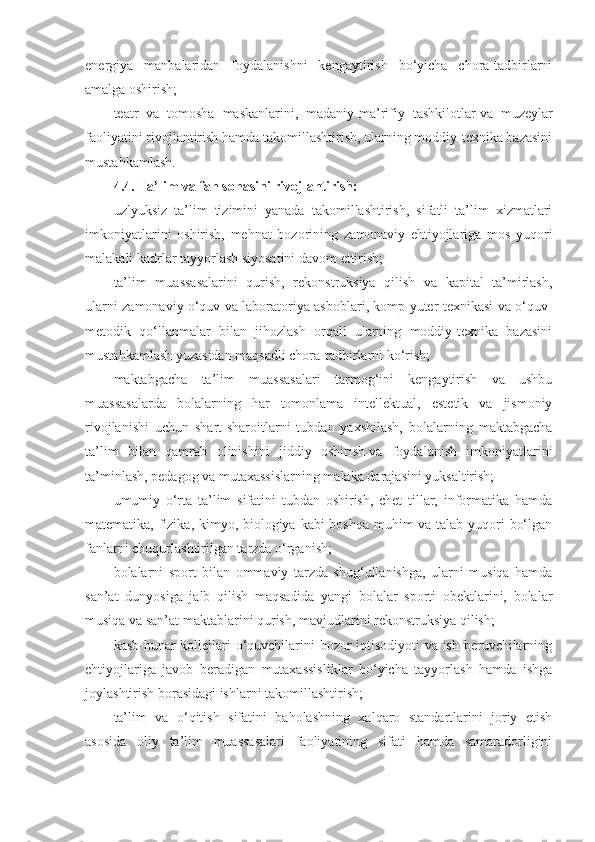 energiya   manbalaridan   foydalanishni   kengaytirish   bo‘yicha   chora-tadbirlarni
amalga oshirish;
teatr   va   tomosha   maskanlarini,   madaniy-ma’rifiy   tashkilotlar   va   muzeylar
faoliyatini rivojlantirish hamda takomillashtirish, ularning moddiy-texnika bazasini
mustahkamlash.
4.4.   Ta’lim va fan sohasini rivojlantirish:
uzlyuksiz   ta’lim   tizimini   yanada   takomillashtirish,   sifatli   ta’lim   xizmatlari
imkoniyatlarini   oshirish,   mehnat   bozorining   zamonaviy   ehtiyojlariga   mos   yuqori
malakali kadrlar tayyorlash siyosatini davom ettirish;
ta’lim   muassasalarini   qurish,   rekonstruksiya   qilish   va   kapital   ta’mirlash,
ularni zamonaviy o‘quv va laboratoriya asboblari, komp yuter texnikasi va o‘quv-
metodik   qo‘llanmalar   bilan   jihozlash   orqali   ularning   moddiy-texnika   bazasini
mustahkamlash yuzasidan maqsadli chora-tadbirlarni ko‘rish;
maktabgacha   ta’lim   muassasalari   tarmog‘ini   kengaytirish   va   ushbu
muassasalarda   bolalarning   har   tomonlama   intellektual,   estetik   va   jismoniy
rivojlanishi   uchun   shart-sharoitlarni   tubdan   yaxshilash,   bolalarning   maktabgacha
ta’lim   bilan   qamrab   olinishini   jiddiy   oshirish   va   foydalanish   imkoniyatlarini
ta’minlash, pedagog va mutaxassislarning malaka darajasini yuksaltirish;
umumiy   o‘rta   ta’lim   sifatini   tubdan   oshirish,   chet   tillar,   informatika   hamda
matematika, fizika, kimyo, biologiya kabi boshqa muhim  va talab yuqori bo‘lgan
fanlarni chuqurlashtirilgan tarzda o‘rganish;
bolalarni   sport   bilan   ommaviy   tarzda   shug‘ullanishga,   ularni   musiqa   hamda
san’at   dunyosiga   jalb   qilish   maqsadida   yangi   bolalar   sporti   obektlarini,   bolalar
musiqa va san’at maktablarini qurish, mavjudlarini rekonstruksiya qilish;
kasb-hunar kollejlari o‘quvchilarini bozor iqtisodiyoti va ish beruvchilarning
ehtiyojlariga   javob   beradigan   mutaxassisliklar   bo‘yicha   tayyorlash   hamda   ishga
joylashtirish borasidagi ishlarni takomillashtirish;
ta’lim   va   o‘qitish   sifatini   baholashning   xalqaro   standartlarini   joriy   etish
asosida   oliy   ta’lim   muassasalari   faoliyatining   sifati   hamda   samaradorligini 