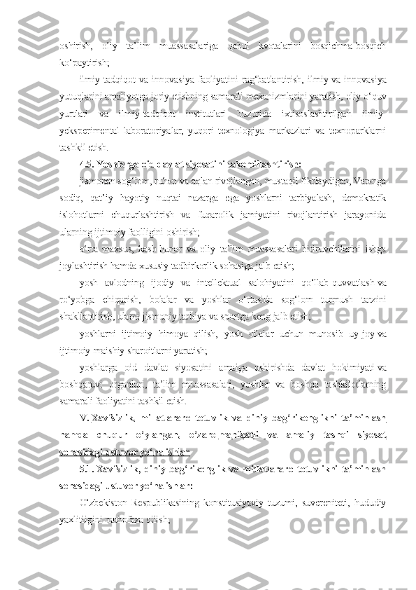 oshirish,   oliy   ta’lim   muassasalariga   qabul   kvotalarini   bosqichma-bosqich
ko‘paytirish;
ilmiy-tadqiqot   va   innovasiya   faoliyatini   rag‘batlantirish,   ilmiy   va   innovasiya
yutuqlarini amaliyotga joriy etishning samarali mexanizmlarini yaratish, oliy o‘quv
yurtlari   va   ilmiy-tadqiqot   institutlari   huzurida   ixtisoslashtirilgan   ilmiy-
yeksperimental   laboratoriyalar,   yuqori   texnologiya   markazlari   va   texnoparklarni
tashkil etish.
4.5.   Yoshlarga oid davlat siyosatini takomillashtirish:
jismonan sog‘lom, ruhan va aqlan rivojlangan, mustaqil fikrlaydigan, Vatanga
sodiq,   qat’iy   hayotiy   nuqtai   nazarga   ega   yoshlarni   tarbiyalash,   demokratik
islohotlarni   chuqurlashtirish   va   fuqarolik   jamiyatini   rivojlantirish   jarayonida
ularning ijtimoiy faolligini oshirish;
o‘rta   maxsus,   kasb-hunar   va   oliy   ta’lim   muassasalari   bitiruvchilarini   ishga
joylashtirish hamda xususiy tadbirkorlik sohasiga jalb etish;
yosh   avlodning   ijodiy   va   intellektual   salohiyatini   qo‘llab-quvvatlash   va
ro‘yobga   chiqarish,   bolalar   va   yoshlar   o‘rtasida   sog‘lom   turmush   tarzini
shakllantirish, ularni jismoniy tarbiya va sportga keng jalb etish;
yoshlarni   ijtimoiy   himoya   qilish,   yosh   oilalar   uchun   munosib   uy-joy   va
ijtimoiy-maishiy sharoitlarni yaratish;
yoshlarga   oid   davlat   siyosatini   amalga   oshirishda   davlat   hokimiyati   va
boshqaruvi   organlari,   ta’lim   muassasalari,   yoshlar   va   boshqa   tashkilotlarning
samarali faoliyatini tashkil etish.
V.   Xavfsizlik,   millatlararo   totuvlik   va   diniy   bag‘rikenglikni   ta’minlash
hamda   chuqur   o‘ylangan,   o‘zaro        manfaatli   va   amaliy   tashqi   siyosat   
sohasidagi ustuvor yo‘nalishlar
5.1.   Xavfsizlik,   diniy   bag‘rikenglik   va   millatlararo   totuvlikni   ta’minlash
sohasidagi ustuvor yo‘nalishlar:
O‘zbekiston   Respublikasining   konstitusiyaviy   tuzumi,   suvereniteti,   hududiy
yaxlitligini muhofaza qilish; 