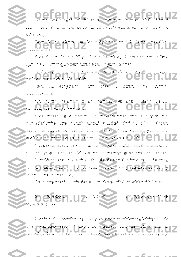 axborot   xavfsizligini   ta’minlash   va   axborotni   himoya   qilish   tizimini
takomillashtirish, axborot sohasidagi tahdidlarga o‘z vaqtida va munosib qarshilik
ko‘rsatish;
fuqarolik,   millatlararo   va   konfessiyalararo   tinchlik   hamda   totuvlikni
mustahkamlash;
davlatning   mudofaa   qobiliyatini   mustahkamlash,   O‘zbekiston   Respublikasi
Qurolli Kuchlarining jangovar qudrati va salohiyatini oshirish;
atrof-tabiiy   muhit,   aholi   salomatligi   va   genofondiga   ziyon   etkazadigan
ekologik muammolarni oldini olish;
favqulodda   vaziyatlarni   oldini   olish   va   bartaraf   etish   tizimini
takomillashtirish.
5.2.   Chuqur   o‘ylangan,   o‘zaro   manfaatli   va   amaliy   tashqi   siyosat
sohasidagi ustuvor yo‘nalishlar:
davlat   mustaqilligi   va   suverenitetini   mustahkamlash,   mamlakatning   xalqaro
munosabatlarning   teng   huquqli   subekti   sifatidagi   o‘rni   va   rolini   oshirish,
rivojlangan   demokratik   davlatlar   qatoriga   kirish,   O‘zbekistonning   yon-atrofida
xavfsizlik, barqarorlik va ahil qo‘shnichilik muhitini shakllantirish;
O‘zbekiston   Respublikasining   xalqaro   nufuzini   mustahkamlash,   mamlakatda
olib borilayotgan islohotlar to‘g‘risida jahon hamjamiyatiga xolis axborot etkazish;
O‘zbekiston Respublikasining tashqi siyosiy va tashqi iqtisodiy faoliyatining
normativ-huquqiy   bazasini   hamda   xalqaro   hamkorlikning   shartnomaviy-huquqiy
asoslarini takomillashtirish;
davlat chegarasini delimitasiya va demarkasiya qilish masalalarini   hal etish
2- MASALA.   IJTIMOIY   PROGNOZLAShTIRISh
MUAMMOLARI
O‘zining, o‘z farzandlarining, o‘zi yashayotgan mamlakatning kelajagi haqida
bilishni istamagan odam bo‘lmasa kerak. Shu sababli qadim zamonlardan boshlab
turli  xalqlarda ertangi kunga nazar  tashlash,  kelajakni  bashorat  qilish qobiliyatiga 