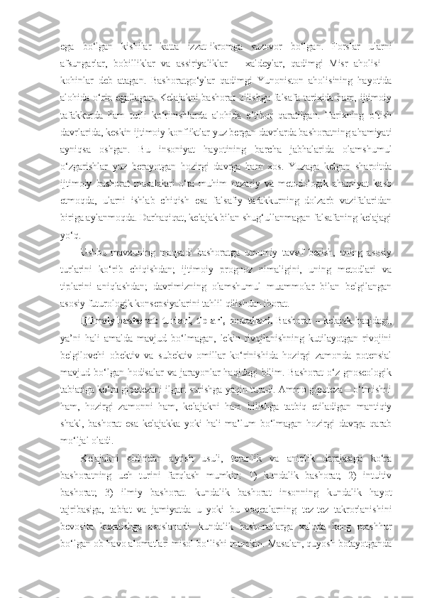 ega   bo‘lgan   kishilar   katta   izzat-ikromga   sazovor   bo‘lgan.   Forslar   ularni
afsungarlar,   bobilliklar   va   assiriyaliklar   –   xaldeylar,   qadimgi   Misr   aholisi   –
kohinlar   deb   atagan.   Bashoratgo‘ylar   qadimgi   Yunoniston   aholisining   hayotida
alohida o‘rin egallagan. Kelajakni  bashorat  qilishga  falsafa tarixida ham, ijtimoiy
tafakkurda   ham   turli   ko‘rinishlarda   alohida   e’tibor   qaratilgan.   Tarixning   o‘tish
davrlarida, keskin ijtimoiy konfliktlar yuz bergan davrlarda bashoratning ahamiyati
ayniqsa   oshgan.   Bu   insoniyat   hayotining   barcha   jabhalarida   olamshumul
o‘zgarishlar   yuz   berayotgan   hozirgi   davrga   ham   xos.   Yuzaga   kelgan   sharoitda
ijtimoiy   bashorat   masalalari   o‘ta   muhim   nazariy   va   metodologik   ahamiyat   kasb
etmoqda,   ularni   ishlab   chiqish   esa   falsafiy   tafakkurning   dolzarb   vazifalaridan
biriga aylanmoqda. Darhaqiqat, kelajak bilan shug‘ullanmagan falsafaning kelajagi
yo‘q. 
Ushbu   mavzuning   maqsadi   bashoratga   umumiy   tavsif   berish,   uning   asosiy
turlarini   ko‘rib   chiqishdan;   ijtimoiy   prognoz   nimaligini,   uning   metodlari   va
tiplarini   aniqlashdan;   davrimizning   olamshumul   muammolar   bilan   belgilangan
asosiy futurologik konsepsiyalarini tahlil qilishdan iborat. 
Ijtimoiy bashorat: turlari, tiplari, metodlari .   Bashorat  – kelajak haqidagi,
ya’ni   hali   amalda   mavjud   bo‘lmagan,   lekin   rivojlanishning   kutilayotgan   rivojini
belgilovchi   obektiv   va   subektiv   omillar   ko‘rinishida   hozirgi   zamonda   potensial
mavjud bo‘lgan hodisalar  va jarayonlar  haqidagi  bilim. Bashorat  o‘z gnoseologik
tabiatiga ko‘ra gipotezani ilgari surishga yaqin turadi. Ammo gipoteza – o‘tmishni
ham,   hozirgi   zamonni   ham,   kelajakni   ham   bilishga   tatbiq   etiladigan   mantiqiy
shakl,   bashorat   esa   kelajakka   yoki   hali   ma’lum   bo‘lmagan   hozirgi   davrga   qarab
mo‘ljal oladi. 
Kelajakni   oldindan   aytish   usuli,   teranlik   va   aniqlik   darajasiga   ko‘ra
bashoratning   uch   turini   farqlash   mumkin:   1)   kundalik   bashorat;   2)   intuitiv
bashorat;   3)   ilmiy   bashorat.   kundalik   bashorat   insonning   kundalik   hayot
tajribasiga,   tabiat   va   jamiyatda   u   yoki   bu   voqealarning   tez-tez   takrorlanishini
bevosita   kuzatishga   asoslanadi.   kundalik   bashoratlarga   xalqda   keng   mashhur
bo‘lgan ob-havo alomatlari misol bo‘lishi mumkin. Masalan, quyosh botayotganda 