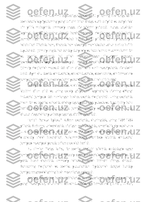 Texnooptimizm.  Ammo qayd etilgan qarashlar 60-yillarning boshlariga kelib
texnokratik kayfiyatlarning yangi to‘lqini bilan chetga surib qo‘yildi va qariyb ikki
o‘n   yillik   mobaynida   ommaviy   ongga   o‘z   ta’sirini   yo‘qotdi.   Bunga   urushdan
keyingi   davrda   jahonning   deyarli   barcha   iqtisodiy   rivojlangan   mamlakatlarini
qamrab   olgan   sanoat   yuksalishi   sabab   bo‘ldi.   50-60-yillarda   ijtimoiy   taraqqiyot
istiqbollari G‘arbda ham, Sharqda ham aksariyat mamlakatlar uchun porloq bo‘lib
tuyular edi. Ijtimoiy ongda har qanday dunyoviy va hatto koinot muammolarini fan
va   texnika   yordamida   hal   qilish   mumkin   degan   illyuziyani   yaratgan
texnooptimistik   kayfiyat lar   kuchaydi.   Bunday   qarashlar   «iste’mol   jamiyati»ni
ijtimoiy   rivojlanish   maqsadi   deb   e’lon   qilgan   ko‘p   sonli   nazariyalarda   o‘z   aksini
topdi.   Ayni shu davrda «industrial», «postindustrial», «texnotron», «informasion»
jamiyatlarning turli konsepsiyalarini yaratish ustida faol ish olib borildi. 
1957 yilda taniqli iqtisodchi va sosiolog J.Gelbreyt «Serobgarchilik jamiyati»
kitobini   e’lon   qildi   va   uning   asosiy   g‘oyalarini   keyinchalik   o‘zining   «Yangi
industrial   jamiyat»   deb   nomlangan   boshqa   asarida   rivojlantirdi.   Uning   asarlarida
inson fan va texnika sohasida erishayotgan yutuqlarga yuksak va faqat ijobiy baho
beriladi,   mazkur   yutuqlar   ta’sirida   jamiyat   iqtisodiy   va   ijtimoiy   tuzilmalarida
chuqur o‘zgarishlar yuz berayotganiga e’tibor qaratiladi. 
Taniqli   fransuz   faylasufi   R.Aron   asarlarida,   shuningdek,   uning   1956-1959
yillarda Sorbonna universitetida o‘qilgan ma’ruzalarida, amerikalik siyosatshunos
U.Rostouning  1960  yilda  chop  etilgan va  o‘z davrida  shov-shuvga  sabab  bo‘lgan
«Iqtisodiy   o‘sish   bosqichlari.   Nokommunistik   manifest»   kitobida   «industrial
jamiyat» nazariyasi yanada to‘laroq asoslab berildi. 
Bu   olimlar   fikriga   ko‘ra,   fan-texnika   inqilobi   ta’sirida   «odatdagi»   agrar
jamiyat o‘rnini sanoat jihatidan taraqqiy etgan «industrial» jamiyat egallaydi va bu
yerda   bozor   sharoitida   ommaviy   ishlab   chiqarish   birinchi   o‘ringa   chiqadi.
Sanoatning   rivojlanish   va   texnika   yutuqlaridan   foydalanish   darajasi   bunday
jamiyat progressivligining bosh mezonlariga aylanadi. 
Jamiyat   hayotining   barcha   jabhalariga   kompyuterlarning   keng   joriy   etilishi
yangi   nazariyalar,   chunonchi:   «postindustrial»,   «informasion»   (D.Bell,   G.Kan, 