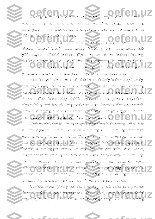 Odatdagi   va   intuitiv   bashoratdan   farqli   o‘laroq,   ilmiy   bashorat   fan   doirasida
yoki   uning   yordamida   amalga   oshiriladi   va   o‘rganilayotgan   jarayonning
qonuniyatlarini bilishga asoslanadi.   U kelajakni  ancha samarali bashorat qilish va
oldindan ko‘ra bilish imkonini beradi. 
Ilmiy   bashoratning   ayrim   elementlari   qadimgi   dunyodayoq   mavjud   bo‘lgan.
Masalan,   faylasuf   Fales   (miloddan   avvalgi   640-562   yillar)   miloddan   avvalgi   585
yilda   quyosh   tutilishini   bashorat   qilgani   ma’lum.   Ammo   bashorat   haqidagi
dastlabki  bilimlar  XV-XVII  asrlardagina tabiiy va ijtimoiy fanlarning rivojlanishi
bilan   bir   vaqtda   ilmiy   tizimga   solina   boshlagan.   Bu   jarayon   XX   asrning   60-
yillarida ancha yaxlit ilmiy nazariyalarning yaratilishi bilan yakunlangan. 
Inson faoliyati sohalari  va bilish obektiga qarab ilmiy bashoratning ijtimoiy,
iqtisodiy,   siyosiy,   harbiy   va   boshqa   turlari   farqlangan.   Ijtimoiy   bashoratning
xususiyatini qayd etish uchun «prognoz qilish» tushunchasi muomalaga kiritilgan.
Prognoz   qilish   bashoratning   alohida   shakli   bo‘lib,   u   ijtimoiy   jarayonlarni
o‘rganishda yuqori darajada ilmiy asoslanganlik va obektivlik bilan ajralib turadi.
Ilmiy   bashoratning   boshqa   shakllaridan   farqli   o‘laroq   prognoz   qilish   –   bu   o‘z
metodologiyasi va texnikasiga ega bo‘lgan maxsus tadqiqot. 
G‘ arb mamlakatlarida ijtimoiy prognoz qilish ilmiy bashoratning turii sifatida
«futurologiya» (lot. futurum –  kelajak  va yunon. logos – ta’limot) degan nom bilan
vujudga   kelgan.   Bu   atamani   ilk   bor   G‘arb iy   Berlin   Erkin   u niversiteti   huzuridagi
Otto   Zur   nomidagi   institut   professori   O.Flextgaym   ishlatgan.   Shuni   qayd   etish
lozimki,   «futurologiya»   atamasi   umumiy   e’tirof   etilgani   yo‘q.   Misol   uchun,
bashorat  muammolari   bo‘yicha  fransuz  mutaxassislarining   aksariyati   futurolog i ya
insonning   kelajakni   ishonch   bilan   bashorat   qilish   qobiliyati   haqida   xom   xayol
qilish   uchun   asos   bo‘ladi,   deb   hisoblaydi.   Futurologiya   o‘rniga   «fyutyuribli»
atamasi   taklif   qilingan   bo‘lib,   u   «ehtimol   tutilgan   kelajak»   degan   ma’noni
anglatadi. Bunda kelajakning shartliligi, ko‘p variantliligiga urg‘u beradi. 
Mamlakatimizda   ijtimoiy   bashorat   bilan   bog‘liq   tadqiqotlar   «prognostika»
degan nom olgan. Bu yosh fan prognoz qilish qonunlari,  tamoyil lari va metodlarini
o‘rganadi,   mantiq   muammolarini   va   har   xil   tipdagi   prognostik   tadqiqotlarning 