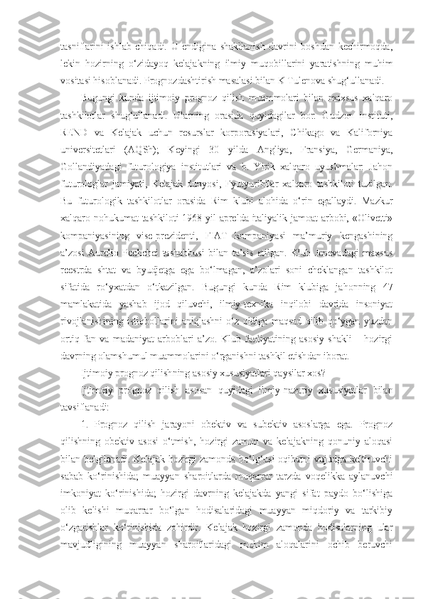 tasniflarini   ishlab   chiqadi.   U   endigina   shakllanish   davrini   boshdan   kechirmoqda,
lekin   hozirning   o‘zidayoq   kelajakning   ilmiy   muqobillarini   yaratishning   muhim
vositasi hisoblanadi.  Prognozdashtirish masalasi bilan K Tulenova shug‘ullanadi.
Bugungi   kunda   ijtimoiy   prognoz   qilish   muammolari   bilan   maxsus   xalqaro
tashkilotlar   shug‘ullanadi.   Ularning   orasida   quyidagilar   bor:   Gudzon   instituti,
REND   va   Kelajak   uchun   resurslar   korpora s iyalari,   Chikago   va   Kaliforniya
universitetlari   (A Q Sh);   Keyingi   30   yil da   Angliya ,   Fransiya,   Germaniya,
Gollandiyadagi   futurologiya   institutlari   va   b.   Yirik   xalqaro   uyushmalar:   Jahon
futurologlar   jamiyati,   Kelajak   dunyosi,   Fyutyuribllar   xalqaro   tashkiloti   tuzilgan.
Bu   futurologik   tashkilotlar   orasida   Rim   klubi   alohida   o‘rin   egallaydi.   Mazkur
xalqaro nohukumat tashkiloti 1968 yil aprelda italiyalik jamoat arbobi, «Olivetti»
kompaniyasining   vise-prezidenti,   FIAT   kompaniyasi   ma’muriy   kengashining
a’zosi   Aurelio   Pechchei   tashabbusi   bilan   ta’sis   etilgan.   Klub   Jenevadagi   maxsus
reestrda   shtat   va   byudjetga   ega   bo‘lmagan,   a’zolari   soni   cheklangan   tashkilot
sifatida   ro‘yxatdan   o‘tkazilgan.   Bugungi   kunda   Rim   klubiga   jahonning   47
mamlakatida   yashab   ijod   qiluvchi,   ilmiy-texnika   inqilobi   davrida   insoniyat
rivojlanishining   istiqbollarini   aniqlashni   o‘z   oldiga   maqsad   qilib   qo‘ygan   yuzdan
ortiq   fan   va   madaniyat   arboblari   a’zo.   Klub   faoliyatining   asosiy   shakli   –   hozirgi
davrning olamshumul muammolarini o‘rganishni tashkil etish dan iborat . 
Ijtimoiy prognoz qilish ning asosiy xususiyatlari qaysilar  xos?
Ijtimoiy   prognoz   qilish   asosan   quyidagi   ilmiy-nazariy   xususiyatlar   bilan
tavsiflanadi:
1.   Prognoz   qilish   jarayoni   obektiv   va   subektiv   asoslarga   ega.   Prognoz
qilishning   obektiv   asosi   o‘tmish,   hozirgi   zamon   va   kelajakning   qonuniy   aloqasi
bilan belgilanadi. Kelajak hozirgi zamonda bo‘lg‘usi oqibatni vujudga keltiruvchi
sabab   ko‘rinishida;   muayyan   sharoitlarda   muqarrar   tarzda   voqelikka   aylanuvchi
imkoniyat   ko‘rinishida;   hozirgi   davrning   kelajakda   yangi   sifat   paydo   bo‘lishiga
olib   kelishi   muqarrar   bo‘lgan   hodisalaridagi   muayyan   miqdoriy   va   tarkibiy
o‘zgarishlar   ko‘rinishida   zohirdir.   Kelajak   hozirgi   zamonda   hodisalarning   ular
mavjudligining   muayyan   sharoitlaridagi   muhim   aloqalarini   ochib   beruvchi 