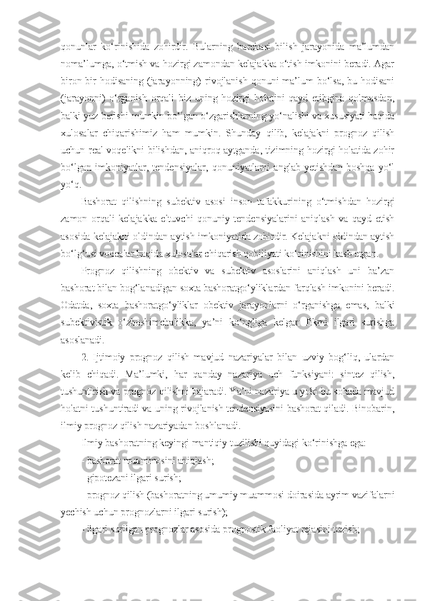 qonunlar   ko‘rinishida   zohirdir.   Bularning   barchasi   bilish   jarayonida   ma’lumdan
noma’lumga, o‘tmish va hozirgi zamondan kelajakka o‘tish imkonini beradi. Agar
biron-bir  hodisaning (jarayonning) rivojlanish qonuni ma’lum bo‘lsa, bu hodisani
(jarayonni)   o‘rganish   orqali   biz   uning   hozirgi   holatini   qayd   etibgina   qolmasdan,
balki yuz berishi mumkin bo‘lgan o‘zgarishlarning yo‘nalishi va xususiyati haqida
xulosalar   chiqarishimiz   ham   mumkin.   Shunday   qilib,   kelajakni   prognoz   qilish
uchun real voqelikni bilishdan, aniqroq aytganda, tizimning hozirgi holatida zohir
bo‘lgan   imkoniyatlar,   tendensiyalar,   qonuniyatlarni   anglab   yetishdan   boshqa   yo‘l
yo‘q. 
Bashorat   qilishning   subektiv   asosi   inson   tafakkurining   o‘tmishdan   hozirgi
zamon   orqali   kelajakka   eltuvchi   qonuniy   tendensiyalarini   aniqlash   va   qayd   etish
asosida kelajakni oldindan aytish imkoniyatida zohirdir. Kelajakni oldindan aytish
bo‘lg‘usi voqealar haqida xulosalar chiqarish qobiliyati ko‘rinishini kasb etgan. 
Prognoz   qilishning   obektiv   va   subektiv   asoslarini   aniqlash   uni   ba’zan
bashorat bilan bog‘lanadigan soxta bashoratgo‘yliklardan farqlash imkonini beradi.
Odatda,   soxta   bashoratgo‘yliklar   obektiv   jarayonlarni   o‘rganishga   emas,   balki
subektivistik   o‘zboshimchalikka,   ya’ni   ko‘ngliga   kelgan   fikrni   ilgari   surishga
asoslanadi. 
2.   Ijtimoiy   prognoz   qilish   mavjud   nazariyalar   bilan   uzviy   bog‘liq,   ulardan
kelib   chiqadi.   Ma’lumki,   har   qanday   nazariya   uch   funksiyani:   sintez   qilish,
tushuntirish va prognoz qilishni bajaradi. Ya’ni nazariya u yoki bu sohada mavjud
holatni tushuntiradi va uning rivojlanish tendensiyasini bashorat qiladi. Binobarin,
ilmiy prognoz qilish nazariyadan boshlanadi. 
Ilmiy bashoratning keyingi mantiqiy tuzilishi quyidagi ko‘rinishga ega:
- bashorat muammosini aniqlash; 
- gipotezani ilgari surish;
- prognoz qilish (bashoratning umumiy muammosi doirasida ayrim vazifalarni
yechish uchun prognozlarni ilgari surish);
- ilgari surilgan prognozlar asosida prognostik faoliyat rejasini tuzish; 