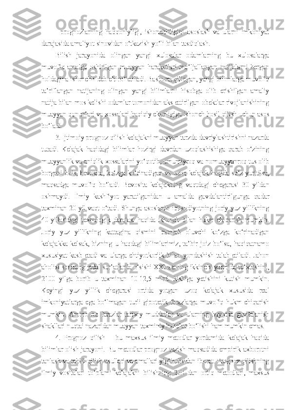 -   prognozlarning   haqqoniyligi,   ishonchliligini   asoslash   va   ularni   imkoniyat
darajasida amaliyot sinovidan o‘tkazish yo‘li bilan tasdiqlash.
Bilish   jarayonida   olingan   yangi   xulosalar   odamlarning   bu   xulosalarga
muvofiq   amalga   oshirilgan   muayyan   harakatlari   mo‘ljallangan   natijalarni   bergan
holdagina ishonchli deb e’tirof etiladi. Bashorat qilingan, yangi bilimlarga muvofiq
ta’riflangan   natijaning   olingan   yangi   bilimlarni   hisobga   olib   erishilgan   amaliy
natija bilan mos kelishi odamlar tomonidan aks ettirilgan obektlar rivojlanishining
muayyan qonunlari va xossalari haqiqiy ekanligiga ishonch hosil qilish uchun asos
bo‘ladi. 
3. Ijtimoiy pr o gnoz qilish kelajakni muayyan tarzda davriylashtirishni nazarda
tutadi.   Kelajak   haqidagi   bilimlar   hozirgi   davrdan   uzoqlashishiga   qarab   o‘zining
muayyanlik va aniqlik xossalarini yo‘qotib, umumiyroq va nomuayyanroq tus olib
borgani bois, bevosita, ko‘zga ko‘rinadigan va uzoq kelajak haqida so‘z yuritilsa,
maqsadga   muvofiq   bo‘ladi.   Bevosita   kelajakning   vaqtdagi   chegarasi   30   yildan
oshmaydi.   Ilmiy   kashfiyot   yaratilganidan   u   amalda   gavdalantirilgunga   qadar
taxminan 20 yil vaqt o‘tadi. Shunga asoslanib iqtisodiyotning joriy yuz yillikning
40-yillaridagi   texnologik   darajasi   haqida   ishonch   bilan   hukm   chiqarish   mumkin.
Joriy   yuz   yillikning   kattagina   qismini   qamrab   oluvchi   ko‘zga   ko‘rinadigan
kelajakka   kelsak,   bizning   u   haqdagi   bilimlarimiz,   ta’bir   joiz   bo‘lsa,   haqiqatnamo
xususiyat   kasb   etadi   va   ularga   ehtiyotkorlik   bilan   yondashish   talab   etiladi.   Jahon
aholisi sonining jadal sur’atlarda o‘sishi XXI  asrning  ikkinchi yarmida to‘xtashini,
2100   yilga   borib   u   taxminan   10-12,5   mlrd.   kishiga   yetishini   kutish   mumkin.
Keyingi   yuz   yillik   chegarasi   ortida   yotgan   uzoq   kelajak   xususida   real
imkoniyatlarga   ega   bo‘lmagan   turli   gipotetik   farazlarga   muvofiq   hukm   chiqarish
mumkin.   Ammo   bu   farazlar   tarixiy   muddatlar   va   ularning   hayotda   gavdalanish
shakllari nuqtai nazaridan muayyan taxminiy baholar bo‘lishi ham mumkin emas. 
4.   Prognoz   qilish   –   bu   maxsus   ilmiy   metodlar   yordamida   kelajak   haqida
bilimlar  olish jarayoni. Bu  metodlar  prognoz tuzish  maqsadida empirik axborotni
tanlash va tahlil qilish usullari va amallari yig‘indisidan iborat. Prognoz qilishning
ilmiy   vositalari   to‘plami   kelajakni   bilishning   200   dan   ortiq   metodlari,   maxsus 