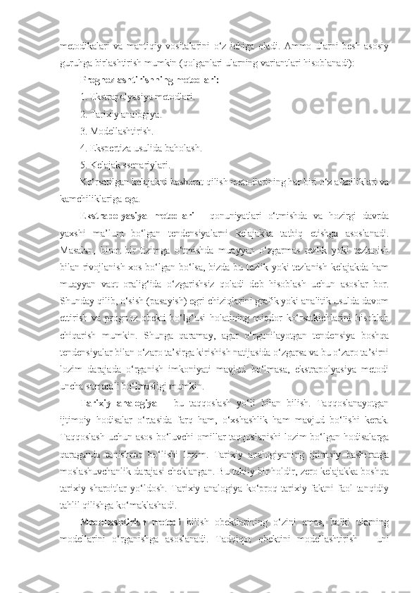 metodikalari   va   mantiqiy   vositalarini   o‘z   ichiga   oladi.   Ammo   ularni   besh   asosiy
guruhga birlashtirish mumkin (qolganlari ularning variantlari hisoblanadi):
Prognozlashtirishning metodlari: 
1. Ekstrapolyasiya metodlari.
2. Tarixiy analogiya.
3. Modellashtirish.
4. Ekspertiza usulida baholash.
5. Kelajak ssenariylari. 
Ko‘rsatilgan kelajakni bashorat qilish metodlarining har biri o‘z afzalliklari va
kamchiliklariga ega. 
E kstrapolyasiya   metodlari   -   qonuniyatlari   o‘tmishda   va   hozirgi   davrda
yaxshi   ma’lum   bo‘lgan   tendensiyalarni   kelajakka   tatbiq   etishga   asoslanadi.
Masalan,   biron-bir   tizimga   o‘tmishda   muayyan   o‘zgarmas   tezlik   yoki   tezlanish
bilan rivojlanish xos bo‘lgan bo‘lsa, bizda bu tezlik yoki tezlanish kelajakda ham
muayyan   vaqt   oralig‘ida   o‘zgarishsiz   qoladi   deb   hisoblash   uchun   asoslar   bor.
Shunday qilib, o‘sish (pasayish) egri chiziqlarini grafik yoki analitik usulda davom
ettirish   va   prognoz   obekti   bo‘lg‘usi   holatining   miqdor   ko‘rsatkichlarini   hisoblab
chiqarish   mumkin.   Shunga   qaramay,   agar   o‘rganilayotgan   tendensiya   boshqa
tendensiyalar bilan o‘zaro ta’sirga kirishish natijasida o‘zgarsa va bu o‘zaro ta’sirni
lozim   darajada   o‘rganish   imkoniyati   mavjud   bo‘lmasa,   ekstrapolyasiya   metodi
uncha samarali bo‘lmasligi mumkin. 
Tarixiy   analogiya   –   bu   taqqoslash   yo‘li   bilan   bilish.   Taqqoslanayotgan
ijtimoiy   hodisalar   o‘rtasida   farq   ham,   o‘xshashlik   ham   mavjud   bo‘lishi   kerak.
Taqqoslash  uchun asos bo‘luvchi  omillar taqqoslanishi  lozim bo‘lgan hodisalarga
qaraganda   tanishroq   bo‘lishi   lozim.   Tarixiy   analogiyaning   ijtimoiy   bashoratga
moslashuvchanlik darajasi cheklangan. Bu tabiiy bir holdir, zero kelajakka boshqa
tarixiy   sharoitlar   yo‘ldosh.   Tarixiy   analogiya   ko‘proq   tarixiy   faktni   faol   tanqidiy
tahlil qilishga ko‘maklashadi. 
Modellashtirish   metodi   bilish   obektlarining   o‘zini   emas,   balki   ularning
modellarini   o‘rganishga   asoslanadi.   Tadqiqot   obektini   modellashtirish   –   uni 