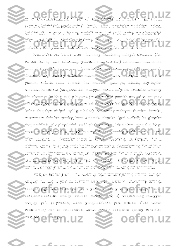 prognostik xususiyatga ega bo‘lgan xulosalar chiqarish uchun qulay bo‘lgan sodda,
sxematik ko‘rinishda gavdalantirish demak. Tadqiqot natijalari modeldan obektga
ko‘chiriladi.   Prognoz   qilishning   modelli   metodlari   shakllarining   rang-barangligi
bilan   tavsiflanadi.   Modellashtirishning   moddiy,   fizik,   belgili   (matematik),
imitasion, kompyuterda modellashtirish kabi turlarini farqlash mumkin. 
E kspertiza   usulida   baholash -   b u   ilmiy   metodning   mohiyati   ekspertlar   (fan
va   texnikaning   turli   sohasidagi   yetakchi   mutaxassislar)   tomonidan   muammoni
tahlil qilish va so‘ngra natijalarni formallashtirilgan asosda qayta ishlashdan iborat.
Ekspertlarning   umumiy   xulosasi   muammoning   mumkin   bo‘lgan   eng   maqbul
yechimi   sifatida   qabul   qilinadi.   Bu   metodlar   guruhiga,   odatda,   quyidagilar
kiritiladi: konsensus (kelajakka doir muayyan masala bo‘yicha ekspertlar umumiy
bir  to‘xtamga kelishi); «aqliy hujum» (muammolarni  yechish vositasi  va prognoz
qilish usuli, ayniqsa kelajakda yuzaga kelishi mumkin bo‘lgan bir nechta vaziyatni
ko‘rib   chiqishga   ehtiyoj   tug‘ilgan   holda).   Metodning   mohiyati   shundan   iboratki,
muammoga   doir   har   qanday,   hatto   «g‘alati»   g‘oyalar   ilgari   suriladi;   bu   g‘oyalar
rivojlantiriladi,   o‘z   g‘oyalarini   taklif   qilish   mumkin,   lekin   ularni   tanqid   qilishga
ruxsat   etilmaydi;   «Delfi»   metodi   (qadimgi   Yunonistonning   mashhur   orakuli   ismi
bilan   atalgan).   U   ekspertlar   o‘rtasida   so‘rov   o‘tkazishga   asoslangan.   Bunda
oldinma-ketin so‘rov jarayonida har bir ekspert boshqa ekspertlarning fikrlari bilan
tanishtiriladi; bir nechta sikllar natijasi o‘laroq ustu vor   fikr aniqlanadi. Ekspertiza
usulida   baholashning   yana   bir   o‘ziga   xos   metodi   –   sosiologik   so‘rov   mavjud
bo‘lib, u so‘nggi yillarda bizda ham, chet elda ham tobora keng qo‘llanilmoqda. 
Kelajak   ssenariylari   –   bu   kuzatilayotgan   tendensiyaning   ehtimol   tutilgan
kelajagi   haqidagi   u   yoki   bu   tusmolni   asoslovchi   dastlabki   farazlarning   tartibga
solingan   yig‘indisi.   Ssenariylar:   a)   u   yoki   bu   nazariy   vaziyatni   qay   yo‘l   bilan
bosqichma-bosqich   amalga   oshirish   mumkinligini;   b)   voqealarning   muayyan
rivojiga   yo‘l   qo‘ymaslik,   ularni   yengillashtirish   yoki   chetlab   o‘tish   uchun
voqealarning   har   bir   ishtirokchisi   uchun   har   bir   bosqichda   qanday   variantlar
mavjudligini aniqlaydi.  